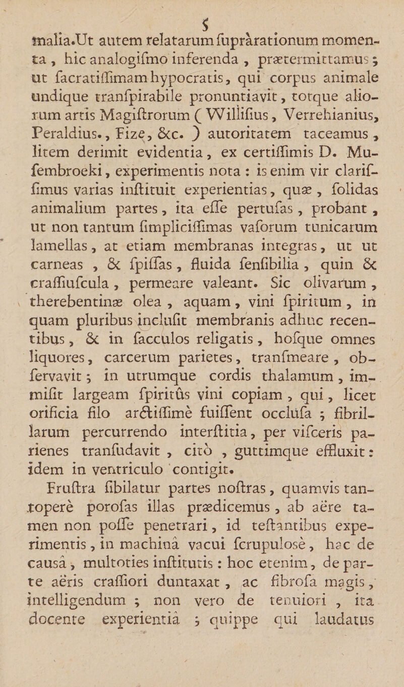 s tnafia.Ut autem relatarum fuprarationum momen¬ ta , hic analogifmo inferenda , praetermittamus; ut iacratiflimam hypocratis, qui corpus animale undique tranfpirabile pronuntiavit, torque alio¬ rum artis Magiftrorum Q Willifius, Verrehianius, Peraldius., flize, 6cc. ) autoritatem taceamus , litem derimit evidentia, ex certiffimis D. Mu- fembroeki, experimentis nota : is enim vir clarif- fimus varias inftituit experientias, quae , folidas animalium partes, ita effle pertufas, probant, ut non tantum fimpliciffimas vaforum tunicarum lamellas, at etiam membranas integras, ut ut carneas , Sc fpifflas, fluida fenfibilia , quin 6c crafliufcula, permeare valeant. Sic olivarum, therebentinae olea , aquam, vini fpiritum , in quam pluribussyjclufit membranis adhuc recen¬ tibus , Sc in facculos religatis, hofque omnes liquores, carcerum parietes, tranfmeare , ob- fervavit; in utrumque cordis thalamum , im- mifit largeam flpiritus vini copiam , qui, licet orificia filo ardtifflime fuififent occliifla ; fibril¬ larum percurrendo interftitia, per vifceris pa- rienes tranfudavit , cito , guttimque effluxit: idem in ventriculo contigit. Fruftra fibilatur partes noftras, quamvis tan¬ topere porofas illas praedicemus, ab aere ta¬ men non poffe penetrari, id teftantibus expe¬ rimentis , in machina vacui flcrupulose, hac de causa, multoties inftkutis: hoc etenim, de par¬ te aeris crafiiori duntaxat , ac fibrofa magis, intelligendum ; non vero cie tenuiori , ita docente experientia j quippe qui laudatus