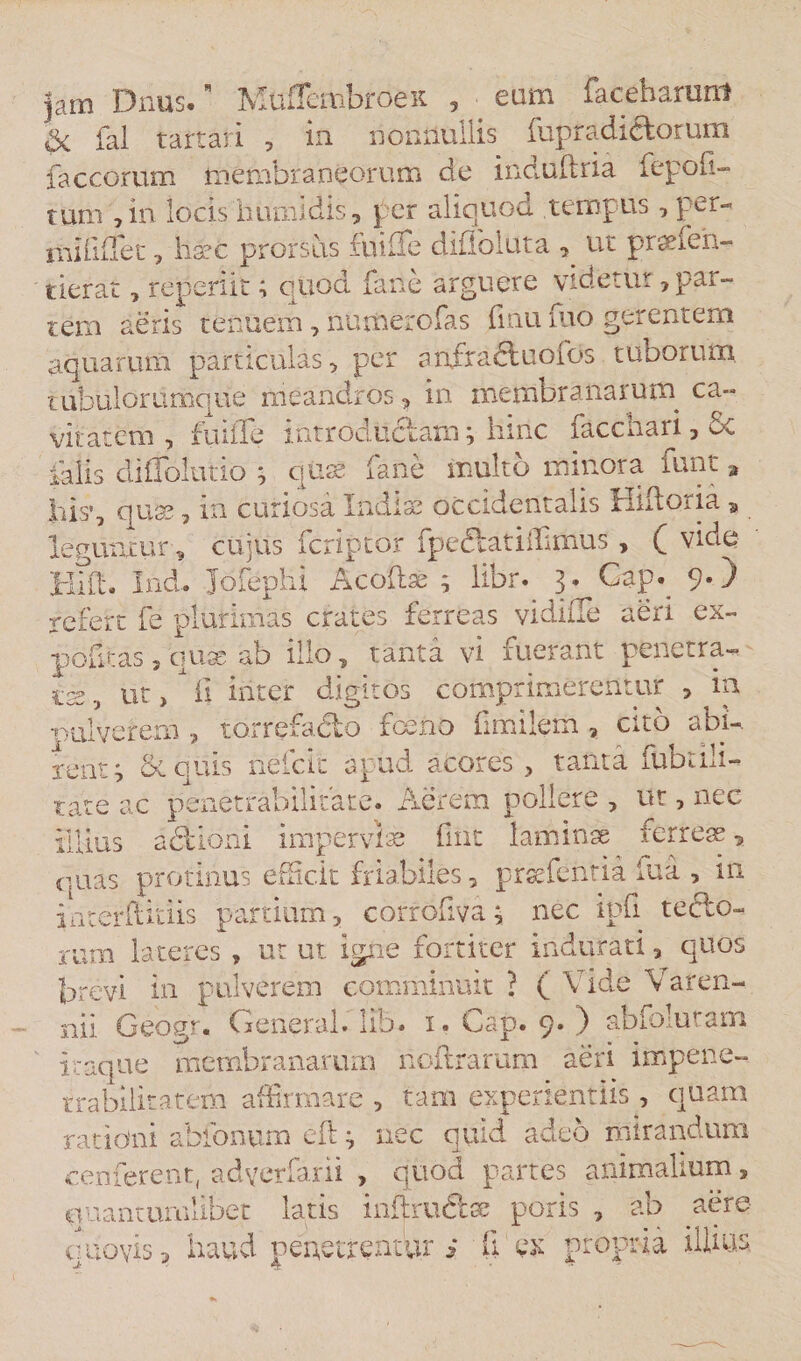 jam Dnus. Muflembroeit , ■ eam facehanmt «3&lt;. fal tartari , in nonnullis fupradidlorum faccorum membraneorum de induftria fepofi- tum ,in locis humi dis, per aliquod tempus , per- mi hile c, haec prorsus fuifle diffoiuta ^ ut praefeh- tierat, reperiit; quod farie arguere videtur, par¬ tem aeris tenuem, numero fas finu dio gerentem aquarum particulas, per anfradtuofds tuborum tubulorumque meandros, in membra nar u m ca¬ vitatem , fuiffe introdiidam; hinc facchari, 6c falis diffolutio ; qttae faiie multo minora funt , hisq quae, in curiosa Indis occidentalis Hiltoria, leguntur, cujus feriptor fpedtatiffimus, ( vide Hift. Ind* Jofephi A codae ; libr. 3. Cap._ 9.) refert fe plurimas crates ferreas vidiiTe aeri ex- politas 5 'quae ab illo, tanta vi fuerant penetra¬ tae , ut, il inter digitos comprimerentur 3 in nulverem , torrefadlo fceno fimilem, cito abi-. ferit^ &amp; quis neicit apud aCores , tanta dibiuu- tate ac penetrabilitare. Aerem pollere , ut, nec illius adlioni imperviae fuit laminae ferreae, quas protinus efdc.it friabiles, praefentia iua , in irreerftitiis partium, corrofiva; nec ipfi teclo- rum lateres , ut ut igne fortiter indurati, quos brevi in pulverem comminuit ? ( Vide Varen- nii Geogr. General, lib. 1. Gap. 9. ) abfolutam itaque membranarum nodrarum aeri impene- trabilitatem affirmare , tam experientiis, quam rationi abfonum eft nec quid adeo mirandum cenferenq adyerfarii , quod partes animalium, quantumlibet latis indru&amp;se poris , ab aere o.novis 5 haud penetrentur i fi ex propria illitis