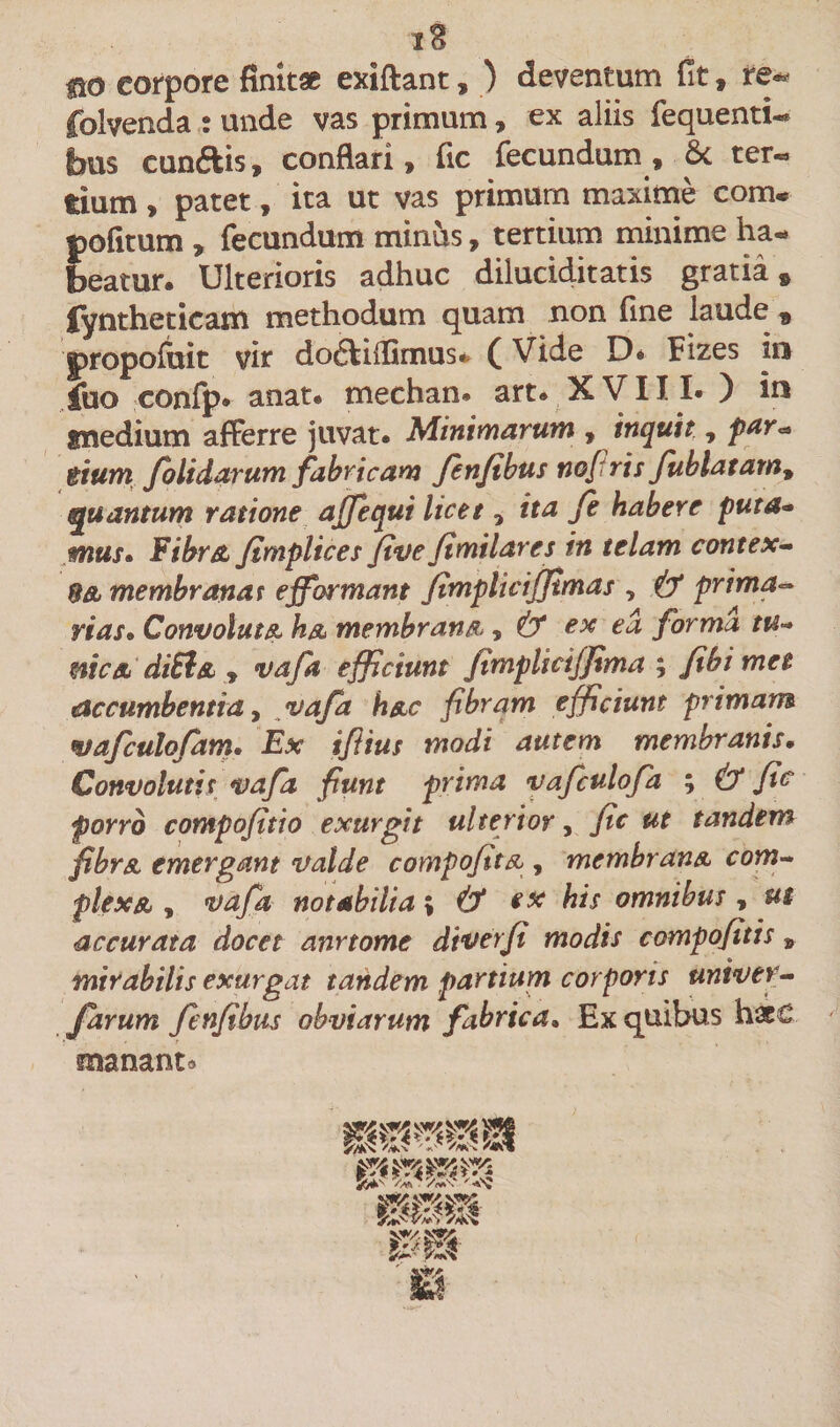 iB no eorpore finitae exiftant, ) deventum fit, re- folvenda : unde vas primum, ex aliis fequenti- fous cunftis, conflari, fic fecundum, &amp; ter¬ tium , patet, ita ut vas primum maxime com« pofitum , fecundum minus, tertium minime ha¬ beatur. Ulterioris adhuc diluciditatis gratia» fyntheticam methodum quam non fine laude » propofuit vir doftiflimus- (Vide D* Fizes ia fuo confp. anat. mechan. art. XVIII. ) in smedium afferre juvat. Minimarum , inquit, par&lt;* tium Jolidarum fabricam fenfibus nofi ris fublatam9 quantum ratione ajfequi licet, ita fe habere puta- mus» Fibra, fimplices five fimi lar es in telam contex~ 8&amp; membranat effbrmant fimpliciffimas , &amp; prima- rias• Convoluta ha membrana, &amp; ex ea forma tu- otica, di5l&amp; , vafa efficiunt fimpliciffima ; fibimet accumbentia, vafa h&amp;c fibram efficiunt primam wafculofam. Ex ifiius modi autem membranis. Convolutis vafa fiunt prima vafculofa ; &amp; fic porro compofitio exurgit ulterior, fic ut tandem fibrA emergant valde compofita , membran&amp; com¬ plexa, , vafa no t abdi a; &amp; ex his omnibus , ut accurata docet anrtome diverfi modis compofitis , mirabilis exurgat tandem partium corporis untver- farum fenfibus obviarum fabrica» Ex quibus hxC manant»