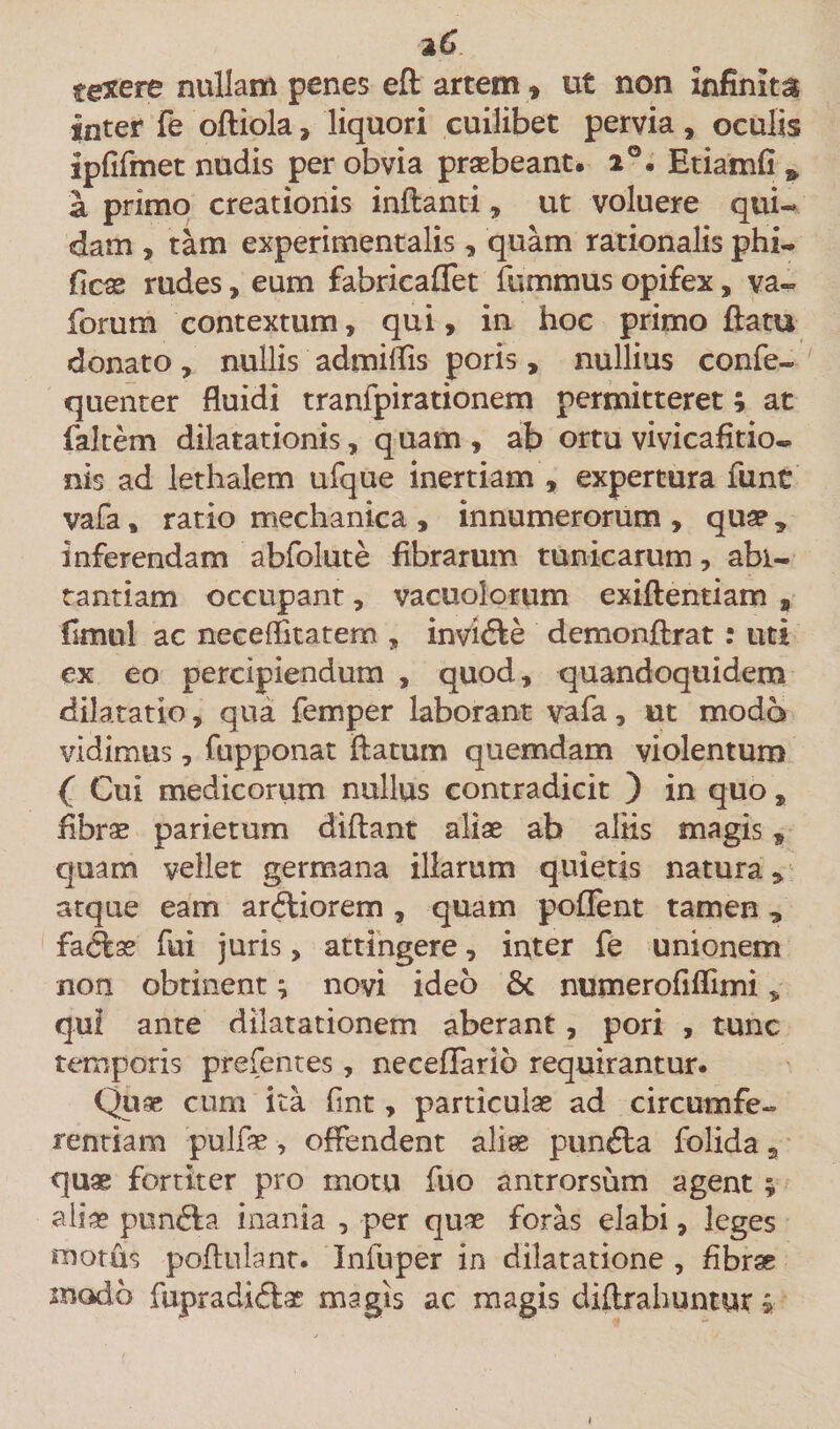 texere nullam penes efl artem , ut non infinita inter fe ofliola, liquori cuilibet pervia, oculis ipfifmet nudis per obvia praebeant. i°. Etiamfi &amp; a primo creationis inflanti, ut voluere qui¬ dam , tam experimentalis, quam rationalis phi- ficae rudes, eum fabricaffet fummus opifex, va- forum contextum, qui, in hoc primo flatu donato, nullis admiflis poris, nullius confe- quenter fluidi tranfpirationem permitteret; at falcem dilatationis, quam, ab ortu vivicafitio» nis ad lethalem ufque inertiam , expertura funt vafa, ratio mechanica , innumerorum , quap * inferendam abfolute fibrarum tunicarum, abi- tantiam occupant, vacuoiorum exiflentiam s fimul ac neceflitatem , invidle demonflrat: uti ex eo percipiendum , quod, quandoquidem dilatatio, qua femper laborant vafa, ut modo vidimus, fupponat flatum quemdam violentum ( Cui medicorum nullus contradicit ) in quo, fibrae parietum diflant aliae ab aliis magis, quam vellet germana illarum quietis natura, atque eam ardliorem , quam pollent tamen „ fadlae fui juris, attingere, inter fe unionem non obtinent; novi ideo &amp; numerofiflimi, qui ante dilatationem aberant, pori , tunc temporis prefentes, neceffario requirantur. Quae cum ita fint, particulae ad circumfe¬ rentiam pulfae, offendent aliae pundta folida a quae fortiter pro motu fuo antrorsum agent ; aliae pun&amp;a inania , per quae foras elabi, leges motus pollulant. Infuper in dilatatione , fibrae modo fupradidlae magis ac magis diflrahuntur »