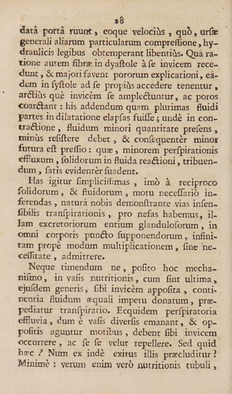 data porta ruunt» eoque velocius , quo, urfse generali aliarum particularum compreflione, hy¬ draulicis legibus obtemperant libentius. Qua ra¬ tione autem fibrae, in dyaftole afe invicem rece¬ dunt , &amp; majori favent pororum explicationi, ea¬ dem in fyftole ad fe propius accedere tenentur , ardius que invicem fe arapleftuntur, ac poros coar&amp;ant: his addendum quam plurimas fluidi partes in dilatatione elapfas fuifle; unde in con- tra&amp;ione , fluidum minori quantitate prefens , minus refiftere debet , &amp; confequenter minor futura efl: prelfio : quae , minorem perfpirationis effluxum , folidorum in fluida rea&amp;ioni, tribuen¬ dum , fatis evidenter iua dent. Has igitur fimpliciffimas , imo a reciproco folidorum, 6&lt; fluidorum, motu neceffario in¬ ferendas , natura nobis demonftrante vias infen- iibilis tranfpirationis , pro nefas habemus, il¬ lam excretoriorum entium glanduloforum , in omni corporis punfto fupponendorum, infini¬ tam prope modum multiplicationem, fine ne- celfitate , admittere. Neque timendum ne, polito hoc mecha- nifmo, in vafis nutritionis, cum fint ultima, ejufdem generis, flbi invicem appofita , contio nentia fluidum aequali impetu donatum, prae¬ pediatur tranfpiratio. Ecquidem perfpiratoria effluvia, dum e vafis diverfis emanant, &amp; op- pofitis aguntur motibus, debent fibi invicem occurrere , ac fe fe velut repellere. Sed quid haec ? Num ex inde exitus illis praecluditur ? Minime : verum enim vero nutritionis tubuli,