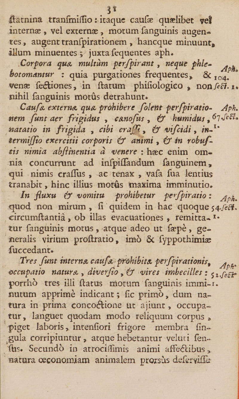 . ftatnina tranfmiffio: itaque caufse quaelibet vel internae , vel externae, motum fanguinis augen* tes, augent tranfpirationem , haneque minuunt# illum minuentes ; juxta fequentes aph. bot ornantur : quia purgationes frequentes, &amp; venae fedliones, in flatum phifiologico * non feff.i* nihil fanguinis motus detrahunt* Caufa externa qua prohibere folent perfpiratio- Aph nem funt aer frigidus , canofus , &amp; humidus, natatio in frigida , cibi craff. 9 &amp; vifeidi, in-u termiffio exercitii corporis &amp; animi, &amp; in robuf- tis nimia abfltneniia d venere : haec enim om¬ nia concurrunt ad infpiflandum fanguinem, qui nimis crafliis , ac tenax , vafa fua lentius tranabit, hinc illius motus maxima imminutio» In fluxu &amp; vomitu prohibetur perfpiratio: quod non mirum , fi quidem in hac quoque 54 circumflantia , ob illas evacuationes , remitta-I* tur fanguinis motus, atque adeo ut faepe, ge¬ neralis virium proflratio, imo 6c fyppothimise fuccedant. Tres funt interna caufa prohibita perfpirationis9 ^ occupatio natura , diverfo &gt; &amp; vires imbecilles: sz.fsct porrho tres illi flatus motum fanguinis immi-r. nutum apprime indicant; fic primb, dum na¬ tura in prima concoftione ut a jiunt, occupa¬ tur , languet quodam modo reliquum corpus , piget laboris, intenfiori frigore membra Cin¬ gula corripiuntur, atque hebetantur veluti fen~ ftis. Secundo in atrocifiimis animi affectibus, natura oeconomiam animalem prorsus defervifEt Corpora qua multum perfpirant , neque phle-