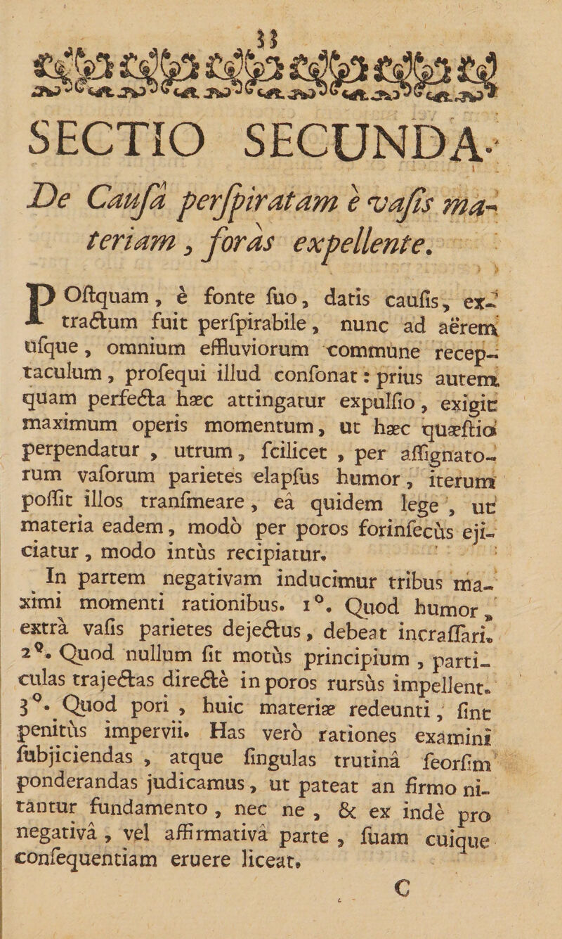 SECTIO SECUNDA- JDe Cauja perfpiratam e vafis ma~ tenam, foras expellente. P Oftquam, e fonte fuo, datis caufis, ex- traftum fuit perfpirabile, nunc ad aerem ufque, omnium effluviorum commune recep¬ taculum , profequi illud confonat: prius autem, quam perfe&amp;a haec attingatur expulfio, exigit: maximum operis momentum, ut hsec quaeftid perpendatur , utrum, fcilicet , per affignato- rum vaforum parietes elapfus humor, iterum pofflt illos tranfmeare, ea quidem lege , un materia eadem, modo per poros forinfecus eji¬ ciatur , modo intus recipiatur. In partem negativam inducimur tribus ma¬ ximi momenti rationibus. i°. Quod humor extra vafis parietes dejedus, debeat incraflari! 2q. Quod nullum fit motus principium , parti¬ culas traje&amp;as dire&amp;e in poros rursus impellent, 3\Quod pori , huic materiae redeunti, fine penitus impervii. Has vero rationes examini fubjiciendas , atque fingulas trutina feorhm ponderandas judicamus, ut pateat an firmo ni¬ tantur fundamento , nec ne , &amp; ex inde pro negativa, vel affirmativa parte , fuam cuique confequentiam eruere liceat. €