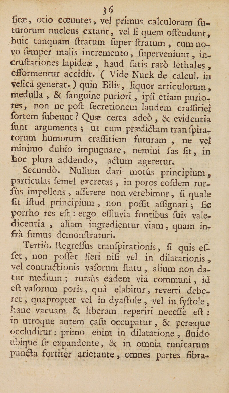 fit*, otio coeuntes, vel primus calculorum fu¬ turorum nucleus extant, vel (i quem offendunt, huic tanquam ftratum fuper Aratum , cum no¬ vo femper malis incremento, fuperveniunt, in- cruftationes lapideae , haud fatis raro lethales, efformentur accidit. ( Vide Nuck de calcul. in Vefica generat. ) quin Bilis, liquor articulorum, medulla , &amp; fanguine puriori , ipfi etiam purio¬ res , non ne pofl fecretionem laudem craflitiei fortem fubeunt ? Quae certa adeo , &amp; evidentia funt argumenta; ut cum praediftam tran fpira- torum humorum craffitiem futuram , ne vel minimo dubio impugnare, nemini fas fit, in hoc plura addendo, a dium ageretur. Secundo. Nullum dari motus principium, particulas femel excretas, in poros eofdem rur- fus impellens, afferere non verebimur, fi quale fit iftud principium , non poffit affignari; fic porrho res efl : ergo effluvia fontibus fuis vale¬ dicentia , aliam ingredientur viam, quam in¬ fra fumus demonflraturi. Tertio. RegrefTus tranfpirationis, fi quis ef- fet, non poflet fieri nifi vel in dilatationis, vel contradlionis vaforum flatu , alium non da¬ tur medium ; rursus eadem via communi, id efl vaforum poris, qua elabitur, reverti debe¬ ret , quapropter vel in dyaflole , vel in fyftole, hanc vacuam &amp; liberam reperiri neceffe efl : in utroque autem cafu occupatur , &amp; perseque occluditur: primo enim in dilatatione , fluido ubique fe expandente, &amp;c in omnia tunicarum pundla fortiter arietante, omnes partes fibra-