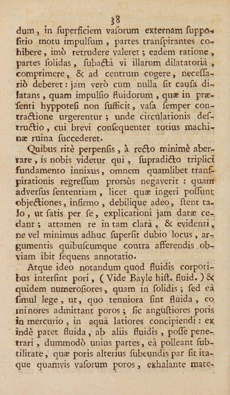 dum, in fuperflciem vaforum externam Hippo.-* (itio motu impulfum , partes tranfpirantes co¬ hibere , imo retrudere valeret; eadem ratione , partes folidas, fubatffa vi illarum dilatatoria , comprimere, 8c ad centrum cogere, necefla- rio deberet: jam vero cum nulla fit caufa di¬ latans , quam impuluo fluidorum , quae in prse- fenti hyppotefi non fufficit, vafa femper con- tra&lt;flione urgerentur ; unde circulationis def- truftio, cui brevi eonfequenter totius machi¬ nae ruina fuccederet. Quibus rite perpenfis, a re&lt;ffo minime aber¬ rare , is nobis videtur qui, fupradidto triplici fundamento innixus, omnem quamlibet tranf- pirationis r-egrefliim prorsus negaverit : quam adverfus fententiam , licet quae ingeri poliunt ©bjedliones, infirmo , debilique adeo, flent ta¬ lo , ut fatis per fe, explicationi jam datae ce¬ dant ; attamen re in tam clara , &amp;c evidenti, ne vel minimus adhuc fuperfit dubio locus, ar^ gumentis quibufcumque contra afferendis ob¬ viam ibit fequens annotatio. Atque ideo notandum quod fluidis corpori¬ bus interfint pori, ( Vide Bayle hift. fiuid. ) Sc quidem numerofiores, quam in folidis; fed ea fimul lege, ut, quo tenuiora flnt fluida, eo minores admittant poros ; fic anguftiores poris in mercurio , in aqua latiores concipiendi: ex inde patet fluida, ab aliis fluidis , poffe pene¬ trari , dummodo unius partes, ea polleant fub- tilitate, quae poris alterius fubeundis par fit ita¬ que quamvis vaforum poros, exhalante mate-