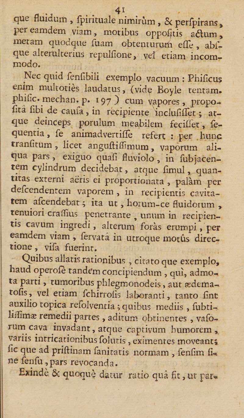 que fluidum , fpirituale nimirum , Sc perfpirans , per eamdem viam, motibus oppoljitis adlum , metam quodque ibam obtentururh effe , abf- que aiterulterius repulfione, vd etiam incom¬ modo. Nec quid fenfibiii exemplo vacuum : Phificus enim multoties laudatus, (vidip Boyle tentam, phific. mechan. p. 197) eum vapores, propo- fita fibi de cauia, in recipiente ipclufiflet; at¬ que deinceps porulum meabilem fecifiet, le- quentia, fe animadvertifle refert • per liunc tranfitum , licet angufliffimum, vaporum ali¬ qua pars , exiguo quali fluviolo , in fubjacen¬ tem cylindrum decidebat, atque fimul, quan¬ titas externi aeris ei proportionata , palam per defcendentem vaporem , in recipientis cavita¬ tem afcendebat; ita ut, horum-ce fluidorum , tenuiori craflius penetrante , unum in recipien¬ tis cavurrq ingredi, alterum foras erumpi, per eamdem viam , fervata in utroque mot&amp;s direc¬ tione , vifa fuerint. Quibus allatis rationibus , citato que exemplo, haud operofe tandem concipiendum , qui, admo¬ ta parti, tumoribus phlegmonodeis, aut asdema- tofis, vel etiam fchirrolis laboranti, tanto lint auxilio topica refolventia ; quibus mediis , fubti- lifiimae remedii partes, aditum obtinentes , vafo- rum cava invadant, atque captivum humorem, variis intricationibus folutis, eximentes moveant; fic que ad prillinam fanitatis normam , fenfim fi*, ne fenfu ,pars revocanda. Exinde &amp; quoque datur ratio qua fit, ut par*