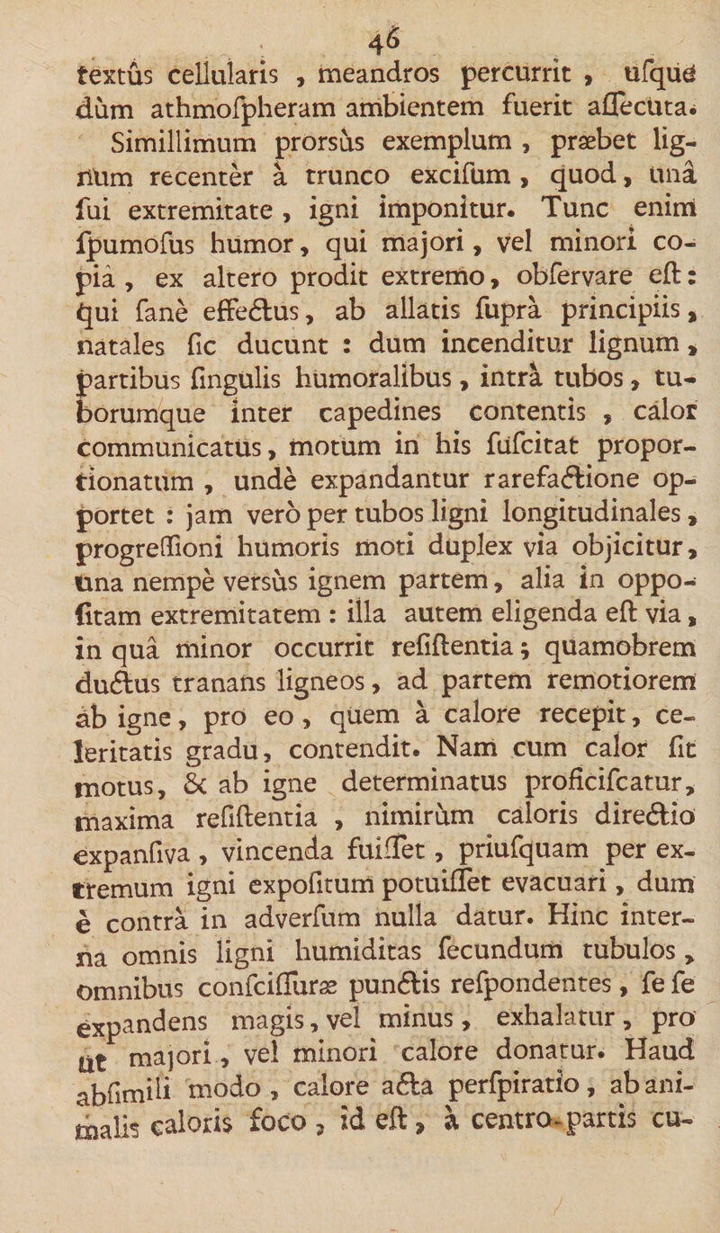 textus cellularis , meandros percurrit , ufque dum athmofpheram ambientem fuerit afleciita* Simillimum prorsus exemplum , praebet lig- nUm recenter a trunco excifum , quod, una fui extremitate , igni imponitur. Tunc enim fpumofus humor, qui majori, vel minori co¬ pia , ex altero prodit extremo, obfervare eft: qui fane effe&amp;us, ab allatis fupra principiis, natales fic ducunt : dum incenditur lignum, partibus fmgulis humoralibus, intra tubos, tu¬ borumque inter capedines contentis , calor communicatus, motum in his fufcitat propor- tionatum , unde expandantur rarefaflione op- portet : jam vero per tubos ligni longitudinales, progreflioni humoris moti duplex via objicitur, tina nempe versus ignem partem, alia in oppo- (itam extremitatem : illa autem eligenda eft via, in qua minor occurrit refiflentia; quamobrem du&amp;us tranans ligneos, ad partem remotiorem db igne, pro eo, quem a calore recepit, ce¬ leritatis gradu, contendit. Nam cum calor fit motus, &amp; ab igne determinatus proficifcamr, maxima refiftentia , nimirum caloris dire&amp;io expanfiva , vincenda fuifTet, priufquam per ex¬ tremum igni expofitum potuifTet evacuari, dum e contra in adverfum nulla datur. Hinc inter¬ na omnis ligni humiditas fecundum tubulos , omnibus confciffuras pun&amp;is refpondentes, fe fe expandens magis, vel minus, exhalatur, pro Iit majori., vel minori calore donatur. Haud abfimili modo , calore a&amp;a perfpiratio, ab ani¬ malis caloris foco , id eft, a centra-partis cu-