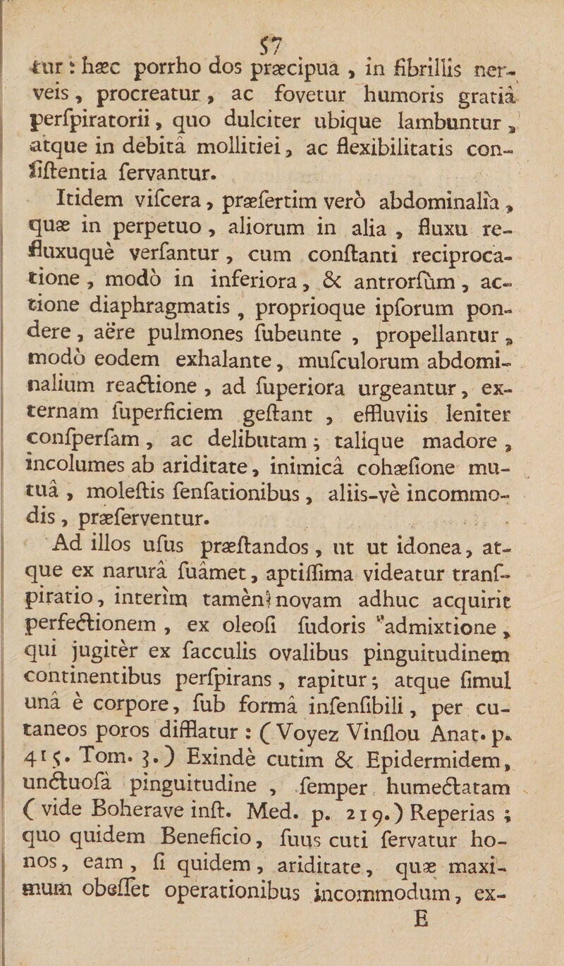 t S7 tur i hsec porrho dos praecipua , in fibrillis ner- veis, procreatur, ac fovetur humoris gratia perfpiratorii, quo dulciter ubique lambuntur 5 atque in debita mollitiei, ac flexibilitatis con- riftentia fervantur. Itidem vifcera, praefertim vero abdominalia , quae in perpetuo, aliorum in alia * fluxu re- fluxuque verfantur, cum conflanti reciproca¬ tione , modo in inferiora, Sc antrorfum , ac¬ tione diaphragmatis 9 proprioque ipforum pon¬ dere , aere pulmones fubeunte , propellantur modo eodem exhalante, mufculorum abdomi¬ nalium reaCtione , ad fuperiora urgeantur, ex¬ ternam iuperficiem geftant , effluviis leniter confperfam, ac delibutam; talique madore , incolumes ab ariditate, inimica cohaelione mu¬ tua , moleftis fenfationibus, aliis-ve incommo¬ dis , praeferventur. Ad illos ufus praeflandos, ut ut idonea, at¬ que ex narura fuamet, aptiflima videatur tranf- piratio, interim tamenl novam adhuc acquirit perfectionem , ex oleofl fudoris l’admixtione , qui jugiter ex faeculis ovalibus pinguitudinem continentibus perfpirans, rapitur; atque flmul una e corpore, fub forma infenflbili, per cu¬ taneos poros difflatur : £ Voyez Vinflou Anat» p. 415. Tom. 3O Exinde cutim 6c Epidermidem, unCluofa pinguitudine , femper humeCtatam C vide Boherave inft. Med. p. 219.) Reperias ; quo quidem Beneficio, futis cuti fervatur ho¬ nos , eam , (I quidem, ariditate, quae maxi¬ mum obeflet operationibus incommodum, ex- E