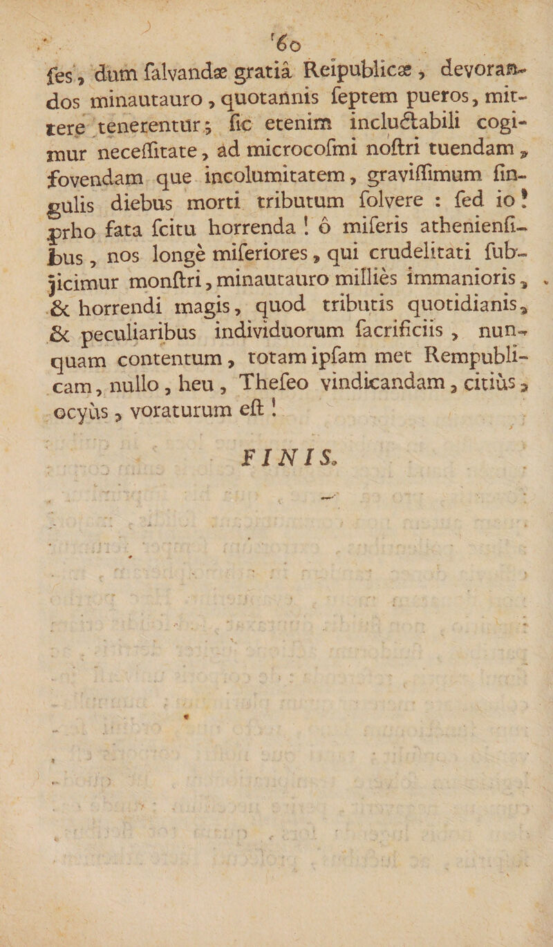 fes, dum falvandae gratia Reipublica* , devoran¬ dos minautauro , quotannis feptem pueros, mit¬ tere tenerentur; fic etenim inclu&amp;abili cogi¬ mur neceditate, ad microcofmi noftri tuendam * fovendam que incolumitatem, gravidimum fin- gulis diebus morti tributum folvere : fed io! prho fata fcitu horrenda ! 6 miferis athenienfi- bus, nos longe miferiores, qui crudelitati fufcr- jicimur monflri, minautauro millies immanioris, . &amp; horrendi magis, quod tributis quotidianis* fit peculiaribus individuorum facrificiis , nun^ quam contentum, totam ipfam met Rempubli- cam, nullo , heu , Thefeo vindicandam, citius * ocyus 5 voraturum eft ! * • • • ' ‘ i FINIS. 4 ) > r