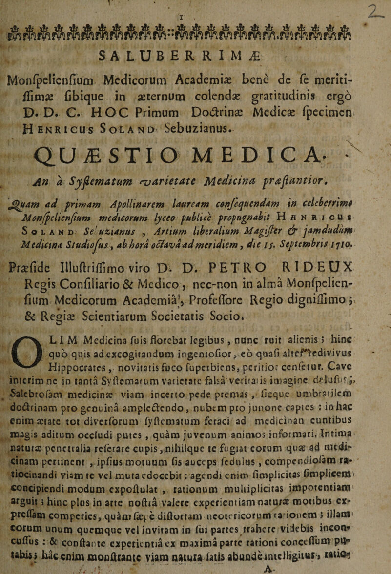 SALUBERRIMA Monfpelienfium Medicorum Academia bene de (e meriti- flima fibique in aternum colenda gratitudinis ergo D. D. C. HOC Primum Doiarina Medica fpecimcni Henricus Solano Sebuzianus. QU £ STI O M E D IC A- - An a Syfiematum njarietutt Medicina prajiantior, ad primam Apollinarem lauream conjequendam in celeberrimi Monjpelienjium medicorum lycea publice propugnabit H a n r j cu t 5 o L A N D' Se’uzianus , Artium liberalium Magifier &amp; jamdudum^ Medicina Siudiojus ■, ab hora o^avactdmeridiem ^ die if, Septembris ijia» Prsefide Illuftrifllmo viro D. D. PETRO RID EUX Regis Gonfiliario Sc Medico, nec-r4on in alma Monfpelien* fium Medicorum Academia’, Profeffore Regio digniflimo j. 6 Regise Scienriarum Societatis Socio* OLIM Medicina fuis florebat legibus, none ruit alienis 5 hinc ' qoo quis ad excogitandum ingeniofior, c6 quafi altertcdivivus Hippocrates, novitatis fuco fupcibicns, peritior cenfeiur. Cave interimne io tanta Syftcmarum varietate falsa veriraus imagine cirlufu?;. Salcbrofam medicinie viam inceno pede premas, fleque umbratilem dodrinam pro genuina ampledendo, nubem peo junonc capies : in hac enim aetate tot diverforum fyflcmatum feraci ad mcdjclnan euntibus magis aditum occludi putes , quam juvenum animos informari, Intima naturae penetralia refetare cupis , nihilquc tc fugiat eorum quae ad medi cinam peninent , ipfius motuum fis auceps fcdulus, compendiofam ra*- tiocinandi viam te veJ mutacdoccbit: agendi enim fimpJicitas fimpli€cm> concipiendi modum cxpoflulat , talionum multiplicitas impotentiam^ arguit 5 hinc plus in arte noftia valere experientiam naturas motibus preffam compcrics, qu4mfef e diftortam neotericorum ra’ioncm > illam» eorum unum quemque vcl invitam in (ui partes irahcrc viicbis incon* ctiflus: &amp; conflante cxpeticntiaex maxima parte rationi conceflum pU uhisi hac enim monfleante viam naiuia falis abunde inicllig^ii^ raiio?