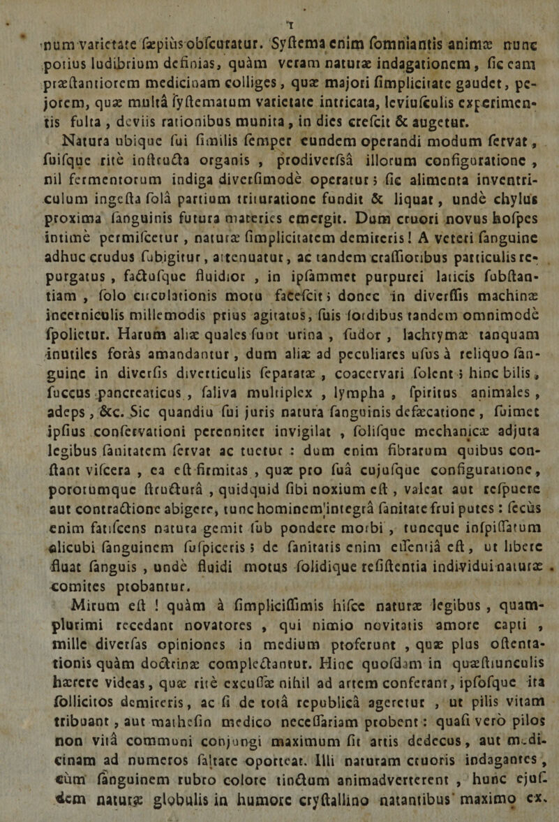 1 'Hum varietate fsepiusobTcuratur. Syftcmacrilm fonanianiis animce nunc potius ludijbrium definias^ qu^m veram natutae indagationem, Hc cani ptaeftaniiorcm medicinam colliges, quae majori fimplicitate gaudet, pe¬ jorem, quae multa ryftematum varietate intricata, Icviufculis experimen* tis fulta , deviis rationibus munita , in dies crefeit 6c augetur. Natura ubique fui fimilis femper eundem operandi modum fervat, fuifquc rite ioftcufia organis , prodiverfsa illorum configuratione , nil fermentorum indiga diverfimode operatur; fic alimenta inventri- culum ingcfiafola partium trituratione fundit &amp; liquat, unde chylus proxima fanguinis futura materies emergit. Dum cruori novus hofpes intime permifeetur, naturae fimplicitatem demircris! A veteri fanguine adhuc crudus fubjgitur, attenuatur, ac tandem crafiionbus patticulisrc* purgatus , fadufque fiuidior , in ipfammet purpurei laticis fubfian- tiam , fblo circulationis motu facefeie > donec in diverfiis machinas incerniculis millemodis peius agitatus, fuis fordibus tandem omnimode fpolictur. Harum aliae quales funt urina , fudor , lachryma: tanquam 'inutiles foras amandantur, dum alisc ad peculiares ufusa reliquo (an¬ guine in diverfis divcciiculis fepatatas , coacervari folent $ hinc bilis, fuccusipancrcaticus , faliva multiplex , lympha, fpiritus animales, adeps , 6cc. Sic quandiu fui juris natura fanguinis defaecatione , fuimec ipfius confervationi perenniter invigilat , folifque mcchanicx adjuta legibus (anitatem (ervat ac tuetur : dum enim fibrarum quibus con¬ flant vifcera , ea eft firmitas , quae pro fua cujufque configuratione , porotumque flrufiiura , quidquid fibi noxium cfl , valeat aut rcfpuere aut coniradtionc abigere, lunchominemjintcgra fanitate frui putes: (ccus enim fatifcens natura gemit fub pondere morbi , tuneque infpiflatum «licubi (anguinem fufpiceris > de fanitaiis enim ciTcntiacfl, ut libere 'fluat fanguis , unde fluidi motus folidique refiflentia individui naturae . e:omites probantur. Mirum eft ! quam 4 fimplici(fimis hifcc naturae iegibus , quam- plurimi recedant novatores , qui nimio novitatis amore capti , mille divetfas opiniones in medium proferunt , quae plus oftenta- tionis quam dor^rinse complcrflantur. Hinc quofdam in quaeftiunculis haerere videas, quae rite cxcufiae nihil ad artem conferant, ipfofquc ita (blliciios demircris, ac fi de tota rcpubiica ageretur , ut pilis vitam tribuant, aut maihcfin medico neceflariam probent : quafi vero pilos non viia communi conjungi maximum fit artis dedecus, aut m.di- cinam ad numeros faltarc oporteat. Illi naturam ccuoris indagantes, cum' (anguinem rubro colote tioftum animadverterent , hunc ejufi stem naturae globulis in humore Gryftallino natantibus’ maximo cx.