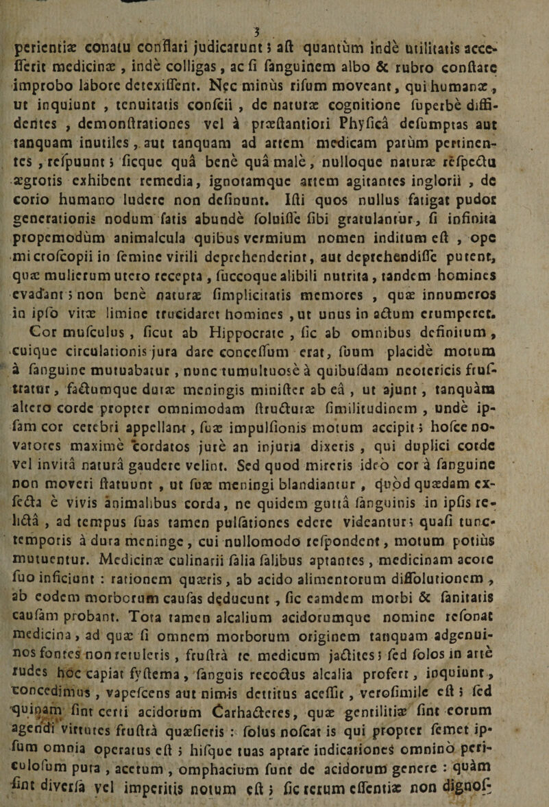 5 . pcricntiac conatu conflati judicarunt $ afl: quantum inde utilitatis accc- ITeric medicinas, inde colligas, ac fi fanguinem albo &amp; rubro conflare improbo labore dctcxilfcnt. Nipc minus rifum moveant, quihumanx , ut inquiunt , tenuitatis confeii , dc natutx cognitione fuperbe diffi¬ dentes , demonflrationes vel i prxQantioti Phyfica defumptas aut tanquam inutiles, aut tanquam ad artem medicam pacum pertinen¬ tes , rerpuunt rficquc qua bene qulmale, nulloque naturx refpcifla xgrotis exhibent remedia, ignotamque artem agitantes inglorii , de corio humano ludere non deflount. Ifli quos nullus fatigat pudoc generationis nodum fatis abunde foluifle fibi gratulantur, (i infinita propemodum animalcula quibus vermium nomen inditum eft , ope •microfeopii in (emine virili deprehenderint, aut deptehendifle putent, qux mulierum utero recepta , fuccoque alibili nutrita, tandem homines ‘Cvacfant 5 non bene naturae fimplieiiatis memores , quae innumeros in ipfo viix limine trucidaret homines ,ut unus in adum erumperet. Cor mufculus , ficut ab Hippocrate , fic ab omnibus dcfiniium, cuique circulationis jura dare conceflum erat, fuum placide motum a fanguine mutuabatur, nunc tumultuose a quibufdam neotericis fruf* tratur, fadumque duiae meningis minifler ab ea , ut ajunt, tanquam altero corde propter omnimodam ftrudutae fimilitudinem , unde ip- fam cor cerebri appellant, fuae impulfionis motum accipit 5 hofcc no¬ vatores maxime cordatos jure an injuria dixeris , qui duplici corde vel invita natura gaudere velint. Sed quod mireris idrb cor a fanguine non moveri ftatuunt , ut fuse meningi blandiantur, quod quxdam cx- feda e vivis animalibus corda, ne quidem gutta languinis in ipGs rc- lida , ad tempus fuas tamen pullationes edere videantur; quafi tunc- temporis a dura meninge, cui nullomodo tefpondent, motum potius mutuentur. Mcdicinx culinarii falia Talibus aptantes, medicinam acoic fuo inficiunt : rationem quaeris, ab acido alimentorum diflblutioncm ^ ab eodem morberum caufas deducunt ^ fic camdem morbi &amp; fanitaiis caolam probant. Tota tamen alcalium acidorumque nomine rcTonac medicina, ad quae fi omnem morborum originem tanquam adgenui- uos fontes non retuleris, fruflra tc medicum jaifliies 5 Ted folos in arte rudes hOc capiat fyftcma, fanguis recodus alcalia profert, inquiunt, concedimus , vapefeens aut nimis detritus aceffit, verofimilc cfl 5 fcd quibam fint certi acidorum Carhaderes, qux gentilitiae fint eorum agendi virtutes fruflra quaeficris fblus nofcat is qui propter ftmet ip- fum omnia operatus eft ; hifquc tuas aptare indicatione^ omnino peri- culofum puta , acetum , omphacium funt dc acidorum genere : qu^m divci/a ycl impetitis notum eft 5 fic terum eflenti* non dignofi