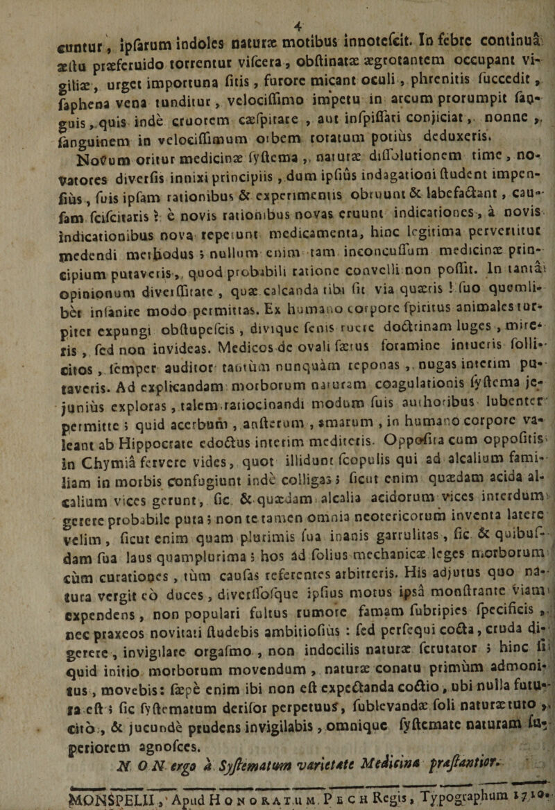 ■4” ^ • A cuntur , ipfarum indoles natur» motibus innotcfcit. In febre continuai «au pr»fcruido torrentur vifeera , obftinat» aegrotantem occupant vK gUiae, urget importuna filis, furore micant oculi , phrenitis fucccdit fapbena vena tunditur, vclociffimo impetu in arcum prorumpit fan-' guis ,..<juis inde cruorem' c»(pitace , aut infpifiari conjiciat ,• nonne p, fanguinem in velociflimum oibem rotatum potius deduxeris. NoCum oritur medicin» Tydema „ naiut» diffblutionem time , no¬ vatores diverfis innixi principiis ,,dum ipfius indagationi (ludent impen- fms , fuis ipfam rationibus &amp; experimentis obruunt ac labefa^lant, cau- fam. fcifciiaris l e novis rationibus novas eruunt indicationes , a novis^ indicationibus nova repetunt medicamenta, hinc legitima pervenitur medendi methodus > nullum enim tam incoiiculTum medicinae prin¬ cipium putaveris,, quod probabili ratione coavcllimon pofiit. In tantai opinipnum diveiCTitaic , qu» calcanda tibi fit via quaeris 1 fuo quemli¬ bet inlanire modo permittas. Ex humano corpore fpiciius animales tur¬ piter expungi obftupefeis , diviquc fenis ruere dodrinam luges , mire* ris ,, fcd non invideas. Medicos de ovali faenis foramine intueris folli- citos, (emper auditor' tantum nunquam reponas ,, nugas intciim pul¬ taveris* Ad cxplrcaodam': morborum oaiuram coagulationis (yftema je¬ junius exploras, lalcm raiiocinandi modum fuis auihoribuS' lubentcr* permitte j quid acerbuni ,.aaftcrum , amarum , in humano corpore va* Icant ab Hippocrate cdo£lus inierim mcdiictis. Oppofita cum oppofitis> in Chymia fervere vides, quot illidunt fcopulis qui ad alcalium fami¬ liam in morbis confugiunt inde colligas? ficut enim quxdam acida al¬ calium vices gerunt,, fic, &amp;*quaedam: alcalia acidorum vices inicrdiiimv  gerere probabile puta 5 non te tamen omnia neotericorum inventa latere velim , ficut enim quam plurimis fua inanis garrulitas, fic &amp; quibuf- dam fua laus quamplurima 5 hos ad folius naechanic» leges niorborum cum curationes, tum caufas referentes arbitreris. His adjutus quo na¬ tura vergit cb duces, diverfiofque ipfius morus ipsa monfirante Viami expendens, non populari fultus rumore famam fubripies (pccificis nec praxeos novitati (ludebis ambiiiofius : fcd perfequi cofta, cruda di-- gerere , invigilare orgafmo , non indocilis natur» fetutator 5 hinc fi' quid initio morborum movendum , . natur» conatu primum admoni¬ tus , movebis: Cxph enim ibi non eftcxpcftandacoftio , .ubi nulla futu*- la eft'? fic fyftematum derifbr perpetuum, rublcvand».foli natur»tuto c4tb:, &amp; jucunde prudens invigilabis, omnique fyftcmatc naturam fu* periorem agoofccs. N. O N ergo a\ Syfiematt^ varietdte Medieind MDNipjiLII H o N o R AT.u m7p e CH Regis, Typographum 171®»