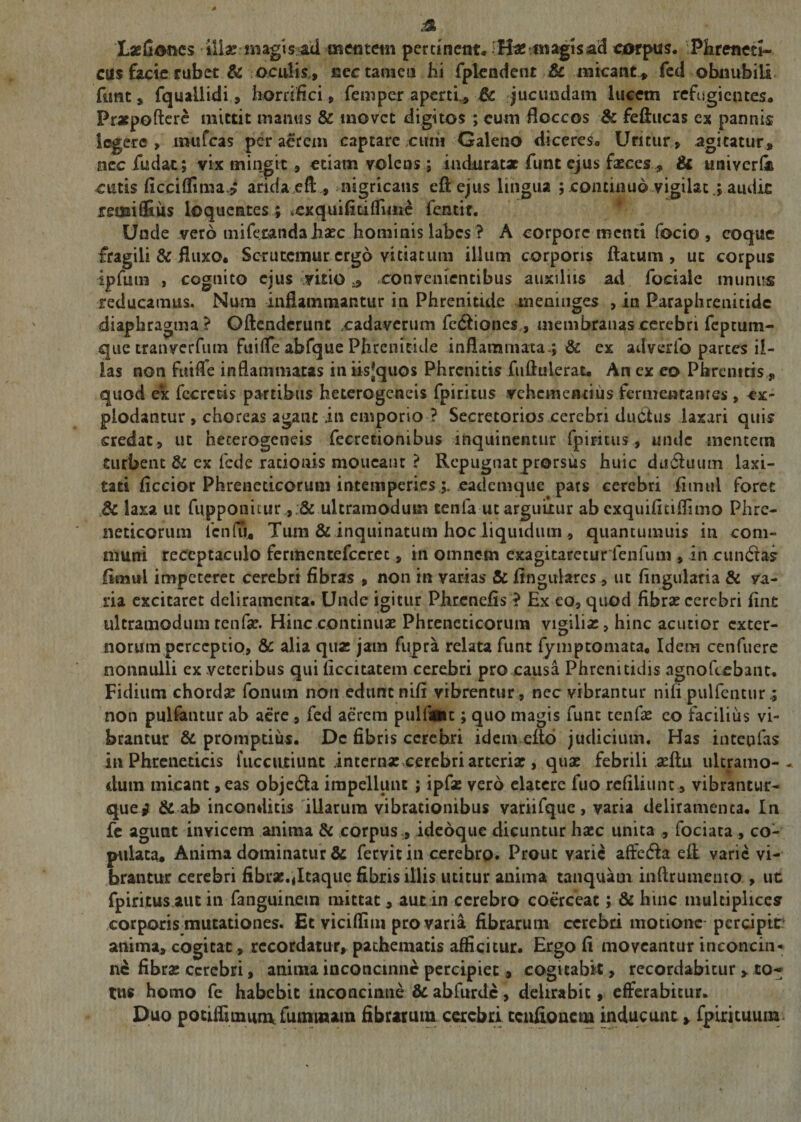 Leones illa: magis-ad mentem pertinent* magis ad corpus. Phreneti¬ cus fecie rubet &amp; oculis, ecc tamen hi fplendent &amp; micant, fed obnubili funt, fquallidi, horrifici, femper aperti,, 6c jucundam lucem refugientes. Praepollere mittit manus &amp; movet digitos ; cum floccos &amp; feflucas ex pannis legere, mufeas per aerem captare cum Galeno diceres*. Uritur, agitatur, nec fu dat; vix mingit, etiam volens; induratae funt ejus faeces , &amp; univerla cutis ficcilfima* arida eft, mtgricans eft ejus lingua ; continuo vigilat ; audit reixailfius loquentes; xxquifidflime fentit. Unde vero tniferandahaec hominis labes ? A corpore menti focio , coque fragili &amp; fluxo. Scrutemur ergo vitiatum illum corporis flatum, ut corpus ipfuin , cognito ejus vitioconvenientibus auxiliis ad fociale munus reducamus. Num inflammantur in Phrenitide meninges , in Paraphrenicidc diaphragma? Oftenderunt cadaverum fe&amp;iones , membrauascerebrifeptum- que tranverfum fuilfe abfque Phrenitide inflammata ; &amp; ex adverib parces il¬ las non fu i fle inflammatas in iisjjquos Phrenitis fuftulerat, An ex eo Phrenitis, quod ex fecrctis partibus heterogeneis fpiritus vehementius fermentantes , ex¬ plodantur , choreas agant in emporio ? Secretorios cerebri dudhis laxari quis credat, ut heterogeneis fecretionibus inquinentur fpiritus, unde mentem turbent &amp; ex fede rationis moucant ? Repugnat prorsus huic duCiuum laxi¬ tati ficcior Phreneticorum intemperieseademque pars cerebri liimil foret .&amp; laxa ut fupponitur ultramodum tenfa ut arguiiur ab exquifitiflimo Phre¬ neticorum icnfu, Tum &amp; inquinatum hoc liquidum , quantumuis in com¬ muni receptaculo fermentefeeret, in omnem exagitaretur lenium , in cundlas ftmul impeteret cerebri fibras , non in varias &amp; lingulares , ut Angularia &amp; ya- ria excitaret deliramenta. Unde igitur Phrcnefis ? Ex eo, quod fibrae cerebri fint ultramodum renfse. Hinc continua: Phreneticorum vigilias, hinc acutior exter¬ norum perceptio, &amp; alia quz jam fupra relata funt fymptomata, Idem cenfuere nonnulli ex veteribus qui ficcitatem cerebri pro causa Phrenitidis agnofeebant. Fidium chorda: fonurn non edunt nifi vibrentur , nec vibrantur nilipulfcntur non pulfantur ab aere , fed aerem pullaait; quo magis funt tenfa: eo facilius vi¬ brantur &amp; promptius. Dc fibris cerebri idem efto judicium. Has intepfas in Phreneticis fuccutiunt internae cerebri arterix , quae febrili aeftu ultramo- ctum micant ,eas objedla impellunt ; ipfae vero elatere fuo refiliunt, vibrantur- quev &amp; ab inconditis illarum vibrationibus variifquc, varia deliramenta. In fe agunt invicem anima &amp; corpus , ideoque dicuntur haec unita , fociata , co¬ pulata, Anima dominatur &amp; fervit in cerebro. Prout varie affedla efl varie vi¬ brantur cerebri fibrae.«Icaque fibris illis utitur anima tanquam inftrumemo , ut fpiritus aut in fanguinem mittat, autin cerebro coerceat; &amp; hinc multiplices corporis mutationes. Et viciflini pro varia fibrarum cerebri motione-percipit1 anima, cogitat, recordatur, pathematis afficitur. Ergo fi moveantur inconcin¬ ne fibrae cerebri, anima inconcinne percipiet, cogitabit, recordabitur , to¬ tus homo fe habebit inconcinne &amp; abfurde, delirabit, efferabitur. Duo potiffimum fuminaun fibrarum cerebri ccidionem inducunt, fpimuum