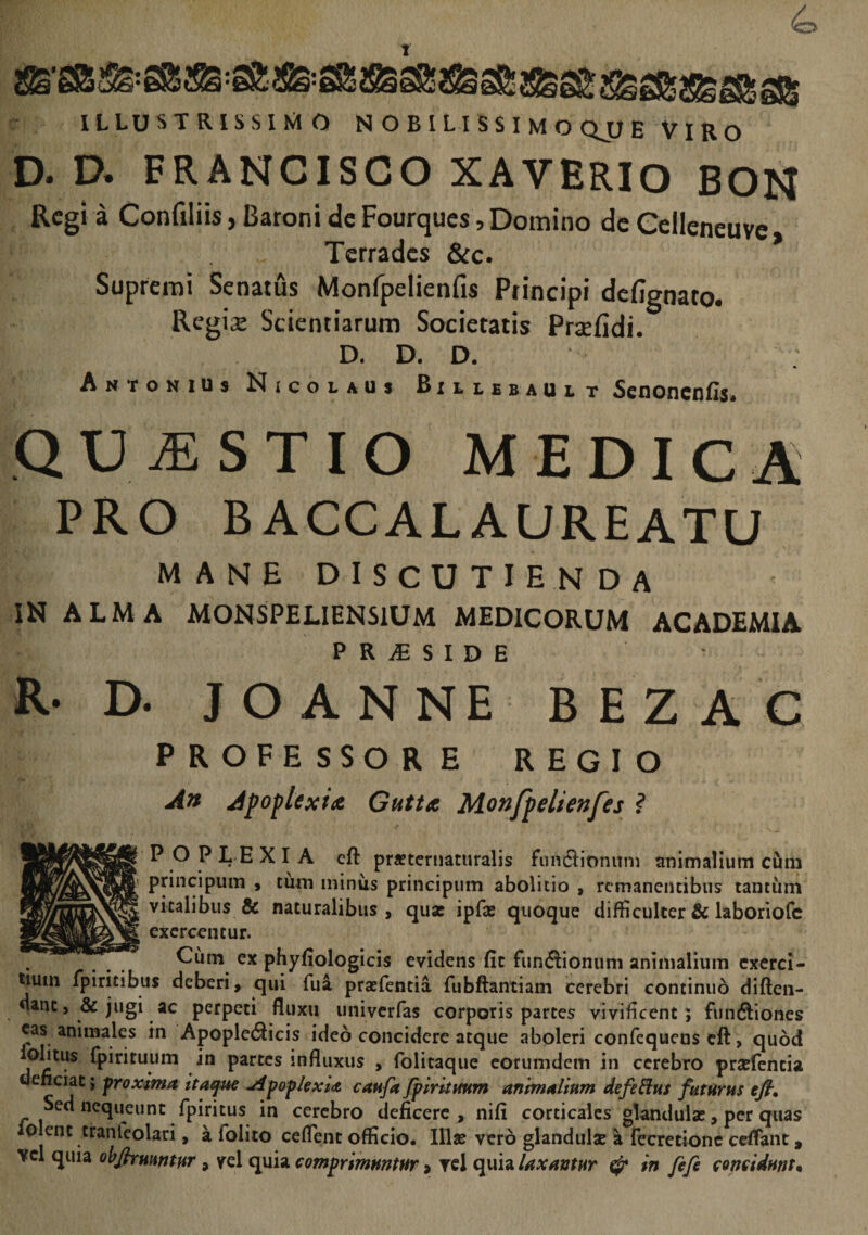 T ILLUSTRISSIMO NOBILISSIMOQJIE VIRO D. D. FRANCISCO XAVERIO BON Regii Confiliis, Batoni de Fourques, Domino dc Cclleneuvc , Tcrradcs &c. Supremi Senatus Monfpelienfis Principi defignato. Regine Scientiarum Societatis Prsefidi. D. D. D. Antonius N icocaus Rxclsbault SenoncnUs» QUtESTIO medica PRO BACCALAUREATU MANE discutienda IN ALMA MONSPELIENSIUM MEDICORUM ACADEMIA P R iE S I D E R- D. JOANNE BEZAC P R OFE SSO RE REGIO A» Apoplexia Gutta Monfpelienfes ? P O PLEXI A eft pr«tcriiaturalis fiiiv6Iionuni animalium cum pnncipum ^ tum minus priiicipum abolitio , remanentibus tautum vitalibus & naturalibus, qua: ipfx quoque difficulter & laboriofc exercentur. pHyfiologicis evidens fic funiSionum animalium exerci¬ tium fpiritibus deberi, qui fua praslentia fiibliantiam cerebri continuo diften- dancj Sejugi ac perpeti fluxu univerfas corporis partes vivificent; funftioncs eas animales in ApopleiSicis ideo concidere atque aboleri confequens eft, quod olitus rpirituum in partes influxus , folitaque eorumdem in cerebro prsefcncia dencuc; froxima Itaque jifofkxiA canfa fplritHHm anmaVmm defe Eius futurus efi. Sed nequeunt fpiritus in cerebro deficere , nifi corticales glandula:, per quas iolent tranleolari, a folito ceflent officio, lllse vero glandula: a fecretionc ceflant, vcl quia ohfirHmtur, \rel quia comprimuntur > rei quia laxantur ^ in fefe concidunto