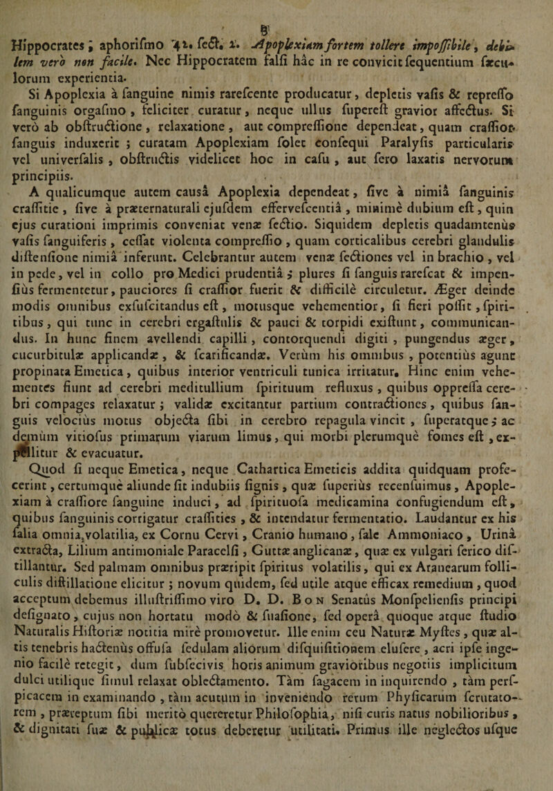 Hippocrates; aphorifmo fcfl*. i’. ^pofUxUmfortem tollere tmpojjthile^ dehl^ lem vero non facile* Ncc Hippocratem falfi hac in re convicit fcqucntium lorum experientia. Si Apoplexia a fanguinc nimis rarefccnte producatur, depletis vafis &amp; reprelTo fanguinis orgafmo , feliciter curatur, neque ullus fiipercfl: gravior affedus. Si vero ab obftruAione , relaxatione , aut comprellionc dependeat, quam crafliof» fanguis induxerit ; curatam Apoplexiam folec confequi Paralyfis particularis^ vel univerfalis , obftru(Sis videlicet hoc in cafu , antefero laxatis nervorum principiis. A qualicumque autem causa Apoplexia dependeat, five 4 nimia fanguinis craflitie , five a prarternattirali cjufdem effervefccntia , miwime dubium eft, quin ejus curationi imprimis conveniat venae rc(5lio. Siquidem depletis quadamtenus vafis fanguiferis, ccfTat violenta comprellio , quam corticalibus cerebri glandulis diflenfione nimia'inferunt. Celebrantur autem venae fecSiones vel in brachio , vel in pede, vel in collo pro Medici prudentia y plures fi fanguis rarefeat &amp; impeii^ fius fermentetur, pauciores fi craflior fuerit &amp; difficile circuletur. ^Eger deinde modis omnibus exfufeitandus cft, motusque vehementior, fi fieri poffit,fpiri- tibus, qui tunc in cerebri crgaftulis &amp; pauci &amp; torpidi exiftunt, communican¬ dus. In hunc finem avellendi capilli, contorquendi digiti , pungendus aeger, cucurbitula; applicandae, &amp; fcarificandae. Veriim his omnibus , potentius agunc propinata Emetica, quibus interior ventriculi tunica irritatur. Hinc enim vehe¬ mentes fiunt ad cerebri meditullium fpirituum refluxus, quibus opprefla cere¬ bri compages relaxatur ; valida; excitantur partium contra6fiones, quibus fan¬ guis velbciiis motus obje6Ia fibi in cerebro repagula vincit , fuperacque > ac demum viciofus primarum viarum limus» qui morbi plerumque fomes eft,ex- ^litur &amp; evacuatur. Quod fi neque Emetica, neque Cathartica Emeticis addita quidquam profe¬ cerint , certumque aliunde fit indubiis fignis, quae fupcriiis recenfuimus, Apople¬ xiam a craffiore fanguine induci, ad fpirituofa medicamina confugiendum efl, quibus fanguinis corrigatur craffities , &amp; intendatur fermentatio. Laudantur ex his falia omniajvolatilia, ex Cornu Cervi > Cranio humano, falc Ammoniaco , Urini extrada, Lilium antimonialc Paracelfi, Guttaeanglicanae, quae ex vulgari ferico dif- tillantur. Sed palmam omnibus praeripit fpiritus volatilis, qui ex Aranearum folli¬ culis diftillatione elicitur ; novum quidem, fed utile atque efficax remedium , quod acceptum debemus illuftriffimo viro D. Bon Senatus Monfpelienfis principi defignato, cujus non hortatu modo &amp; fuafione, fed oper^ quoque atque ftudio Naturalis Hiftoriae notitia mire promovetur. Ille enim ceu Natura; Myftes , quae al¬ tis tenebris hadfenus offufa fedulam aliorum difquifitionem elufcre , acri ipfe inge*- nio facile retegit, dum fubfccivis horis animum gravioribus negotiis implicitum dulci utilique fiinul relaxat obledfamento. Tam fagacem in inquirendo , tam perf- picaccra in examinando , tam acutum in inveniendo rerum Phyficarum ferutato— rem , praereptum fibi merito quereretur Philofophia, nifi curis natus nobilioribus , &amp; dignitati fuae &amp; pu|]^lic2E totus deberetur 'utilitati* Primus ille neglcblos ufque