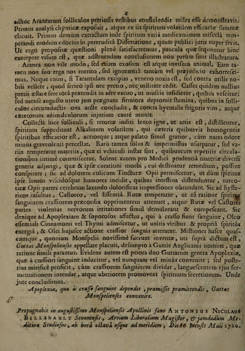 ailhiic Af4nearuii\ folliculos ptetlofis ^cftibus conficleildis utlUs eflfe dcmOhftravir. Primus analyfi chymicac cxpofuij, atque ex iis fpititum volatilem efficaciae fuinmae elicuit. Primus demum extracftum inde fpiritum varia medicamitium ndfccla rem* perandi modum cdbciiicin pcrenidita Diflercatione , qUaiti publki juris nuper fecit. Ut ergo propoficae quaeftioni plene facisfaceremus, paucula quat fequuntur hinc excerpere vifum eft , quae adftrueiidam conclufioncm noi> pariim fune illuftratura. Aranea non vile modo, fed etiam exofum cft atque invifum animal. Eam ta¬ men noii fiio'erga nos merito , fed ignorantii tantum vcl praejudicio exhortefei- mus. Neque enim , fi Tarantulam excipias , veneno noxia cft, fed contra utilis no¬ bili vellere * quod ferico ipfi nec pretio , iiec^ucilitate cedit. Calfes quidem nullius pretii aeftaic fere tota praetendit in acre vacuo, ut mufeis infidietur, quibus vefeitut; fed menfe aiigiifto utero jam praegnans firmiora depromit ftamina, quibus in folli¬ culos circumdtidis ova arde concludit, &amp; contra hyemalis frigoris vim , atque cfcteroriim ahimalctilorum injuriam caute muniti Colledi hicc folliculi , fi retortae inditi lento igne, ut artis cft ,diftillentur, fpiritum fuppeditant Alkalinum volatilem , qui eseteris quibusvis homogeneis fpiritibus efficacioreft, acriorque ; atque palato fimul gratior, cum nares odore miniis graveolenti percellat. Raro tamen folus &amp; impermiftus ufurpatur , fed va¬ riis temperatur materiis , quae ei vehiculi inftar fint, quibuscum repetitis circula¬ tionibus intime commifcctur. Solent autem pro Medici prudentia materiae diverfi generis adjungi, quae &amp; ipfae curationi morbi , cui deftinatur remedium, poffinc confpirarc ; fic ad dolorem colicum Tindurae Opii permifeetur, ut dum fpiritus ipk lentos vifcidofque humores incidit, quibus inteftina diftenduntur , narco¬ ticae Opii parces cerebrum laxando dolorificas impreffiones obtundant. Sic ad hyftc- ricos infultus , Caftoreo, vel Effentia Rutae temperatur, ut ea ratione fpiric|^ fanguinem craffiorem praecordia opprimeiuem attenuet, atque Rutae vel Caftor^ partes violentas nefvoruni irritationes fimul demulceant &amp; compefeant. Sic denique ad Apoplexiam &amp; foporofos affedus, qui a craffio fiunt fanguiiic , Oleo cffcniialt Cinnamomi vel Thymi admifeetur,. ut unitis viribus &amp; propria fpiritus energia , &amp; Olei hujufce adionc craffior fanguis atteratur. Miftiones hafce quaf- cumque, quoniam Monfpclii noviffime fuerunt inventae, uti fiipra didumeft. Guttas Jkfonfpclienfes appellare placuit, defumpto a Guttis Anglicanis nomine, qux ratione finiili parantur. Evidens autem eft priora duo Guttarum genera Apoplexiae, quae a craffiori fanguine inducitur , vcl nunquam vcl minus convenire ; fed pofte- rius mirifici proficit, cum craffiorem fanguinem dividat , languefcentcm ejus fer- mentationem intendat, atque uberiorem promoveat fpirituum fccrecionem. Unde jure concludimus. uipoflexU^ qua a crajf* fanguine defendet iframljjts framittendis ^ Guttas Aionffelltnfes convenire, JProfugnablt In augufilffimo Jiionffellenfis ^4. pollinis fano Antonius NiColau# Billebault Senonenfis, Artium Liberalium Maglfler f &amp;jamdudHm Me* ' Akina Studlofus ^ ab hora oSlavi ufque ad meridiem^ JOleiO, fmnjis Ai ali