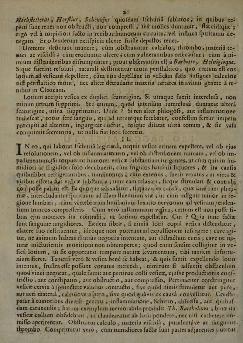 HechfieHemf y Horfilus y Schenkjiis (^uoCdiLm ICchiina rublatoj, in quibus rc^ pctti fune renes non obftru6ii, non coniprefli fed mollcs‘duntaxit> ftaeddique ; ergo vel a torpidiori fa6lo in renibus humorum circuitu, vel influxu rpiricutim dc-^ negato. Ht oflenderunt extifpicia ulcere fuifle depaftos renes. Ureteres deficiunt munere, cum .obftruuntur calculo , thrombo, maceria te¬ naci ac vifeida i cum eroduntur ulcere ? cum vulnerantibus refecantur; cum a ni¬ mium diilcndcncibus difrumpuntur, prout obfervatum eft a Barbefte^ Helvigloque^ Sique fuerint rcfoluti, naturali deftituentur motu pcriflaltico , quo certum eft cos lotium ad veficam depellere, cum npn depellant in vcficSm fatis “infignes calculos niff pcriftaltico motu , nec aliter detrudatur materia tartarca in avium genere a re¬ nibus in Cloacam. Lotium accipit vefica ex duplici fcaturigine. Si utraque fuerit interclufa , non mirum urinam fiJpprimi. Sed mirum, quod mtcrdiim interclusa duntaxat altera fcaturigine 5 urina fupprimatur. Unde ? Si ren alter phlogoft, aut inflammatione tuiiiefcat, totus fere fanguis, qui ad iitriimquc ferebatur, confeftim fertur impetu pxsEcipiti ad alterum , ingurgitat dudiis, cofque dilatax ultra tonum , &amp; fic yafa comprimit fccrctoria , ut nulla fiat lotii fecretio. IN eo ,qul laborat Ifchuria legitima, nequit vefica urinam expellere, vel ob ejus rcfolutionem , vel ob inflammationem , vcl ob diftenfioncm nimiam , vel ob im- pedimentum^jSi torpuerint humores veficae fubftantiam irrigantes, ut cum quis in hu.* midiori ac frigidiori lolo decubuerit, cum frigidos hauferit liquores , &amp; ita caufis quibuflibet refrigerantibus , tuminternis , ciain externis , fiicrir vexatus , uc vieta &amp; vicibus effoeta fi^it vcjficss fubftantia ; tunc eam relaxari , ficque ftimulari &amp; contrahi j^on poffe palam eft. Ea quoque relaxabitur, fi quavis cx capsa , quae fane f int plnrj- mx y intercludantur fpirituum ad illam fluentium viae ; ut ciim infignis tumor in re¬ gione lumbari , cum vertebrarum lumbarium luxatio nervorum ad veficam tenden¬ tium truncos compreflerit. Cum vero inflammatur vc^ca, certum eft non pofle fi¬ bras ejus motrices ita contrahi ,, ut lotium expellatur» Cur ? Q^ia tunc facf^ae funt faiiguine turgidiores. Eaedem fibrae , fi nimia lotii copia vefica diftendatur , elatcrc fuo deftituentur , idcoque non poterunt ad expulfioncm infnrgere ; cave igi¬ tur, ne auimuin habeas diutius negotiis intentum, aut diftra^ium curis ; cave ne na¬ turae ini(fiuricntis monitioni non obtemperes ; c]uod cnim fenfim colligitur in ve¬ fica lotium , ut fit opportuno tempore naturae levamentum , tibi tandem infortu¬ nium fieret. Tanictfi vero &amp; vefica bene fe habeat, &amp; quis fuerit expellendo lotio intentus, fruftra e{fe pofliint conatus meiendi, nimirum fi adfuerit obftaculuiii quod vinci nequeat, quale fuerit aut pertinax colli veficae, cjufvc produ(5iionis conf- tri(ftio aut conftipatio , aut obftru6fio , aut comprelfio. Pertinaciter conftringitur veficae cervix a fphindierc validius wOntra(51o , five quod nimis ftimulctur aut pure , • ape acri materia., calculove afpcro , five quod quavis ex causa convellatur. Confti- pitur a tuinoribiis diverfi generis , inflammatione, Schirro, abrccfru , aut quibuf- dani carunculis ; harum exemplum memorabile prodidit Th. BarthoUnm ; binae ita veficae collum obfidebant , uiclaudercntur ab loiii pondere, necnifi cathetere im- miflb aperirentur. Obftruitur calculo , materia vifeida , purulcnt^vc ac fanguinis tbxoipbo» .Comprimitur vero , cum tumidiores faftae funt partes adjacentes; uterus
