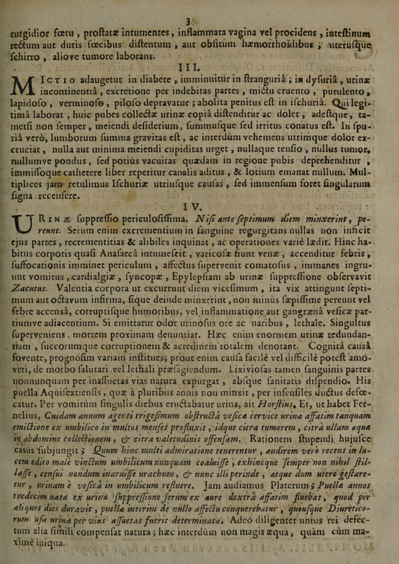 turgidior fetu , proflatae intuincntcs, inflammata vagina vcl procidens ^ inteftinum rc(^um auc duris fecibus diftentum » auc obfitum hatmofrhoidibus i* ?iucru(^UQ fchirro » aliove tumore laborans. lll. MI e T I o adaugetur in diabete , imminuitur in flranguria ; in dyfuria , urinae incontinentia , cxcretionc per indebitas parces, midtu cruento , purulento ^ lapidofo , verminofo, pilofo depravatur ; abolita penitus eft in ifehuria. Q^i legi¬ tima laborat, huic pubes colledas urinae copia diftcnditur ac dolet, adeflcpic, ta- metfi non lemper, mciendi dcfideriunij fummufquc fed irritus conatus cft* In fpu- ria vero, lumborum fumma gravitas cft , ac interdum vehemens utrimque dolor ex¬ cruciat , nulla aut minima mciendi cupiditas urget, nullaque tenfio, nullus tnmor^ niullumve pondus, fed potius vacuitas quaedam in regione pubis deprehenditur » immiflbquc cathetere liber rcpericur canalis aditus, & lotium emanat nullum. Mul¬ tiplices jam^ retulimus Ifchuriae ucriufque caulas, fed imiiienfum foret flngularuia fjgna xeccnfcrc. • i V. URin^ fuppreflio pcrictiloflflima. NIfiantefiftlmum dUm minxerint^ pr- Scium enim cxcremcntium in fanguinc rcgurgicans nullas non inficic ejus parces, rccrementitias & alibiles inquinat, ac operationes varie laedit. Hinc ha- bit us corporis quali Anafarca intuiiiefcic , varicofse fiunt venae, accenditur febris , fuifocationis imminet periculum , affedus fiipcrvenic comacofus , immanes ingru¬ unt vomicus jCardialgise , fyncopae , Epylepliam ab urinae fuppreflione obfervavie Zacntus. Valentia corpora ut excurrunt diem vicclimum , ita vix attingunt Icpti- mum autodiavum infirma, lique deinde minxerint, non minus faepiflime pereunt vcl febre accensa, corruptifque humoribus, vef inflammationc.aut gangraena vcficae par- tiumvc adiaceiitium. Si emittatur odor urinofus ore ac naribus, lethale. Singultus fupcrveniens, mortem proximam denuntiat. Haec enim enormem urinae vedundan- . tram , fuccorumque corriiptionciii & acredinem totalem denotant. Cognita causa fovente, prognofiiii variam inftitues; prbiic enim caufa facilc vcl difficile poteft amo¬ veri, de morbo falucari vel lethali praefagiendum. Lixiviofas tamen fanguinis partes iionnunquam per inalTuetas vias natura expurgat, abfque faniratis difpcndio* His puella Aquifexcienfis, quae a pluribus annis non minxit, per infenfiles dudlus defe- catur. Per vomitum lingulis diebus erudabatur urina, Horfllus^ Er, ut habet Fcr- nclius, Cuidam annum agenti trlgefimmn ohflruBa vejica cervice urina ajfatlm tanquam emiCiione ex umbilico in multos menfes profluxit, idque citra tumorem , citra ultam aqua in„ahdomme colleBionem , citra valetudinis offenjam. Rationem ftupendi. hujufce casus fubjungic > Qmm hinc multi admiratione tenerentur , audirem vero recens in lu- cem edito male vinEium umbilicum nunquam coakiijfe , exhineque femper non nihtl fiil- lajfe , cenfui nondum inarmjfe urachum y & nunc illi perinde , atque dum utero geflare^ tvtr y urinam e ve fle a in umbilicum refluere. Jam audiamus, Platerum > annos vccdecim nata ex urina jkpprefflone Jerum ex aure dextra affatim fluebat y quod fer aliquot dies duravit, puella interim de nullo affeEiu conquerebatur , qudufque Diuretico^ rum ufu urina per vias affuetas fuerit determinata. Adeo diligenter unius rei defec¬ tum alia fimili compenfac natura j hsec interdum non magis aequa, quam cto ma¬ xime iniqua. r