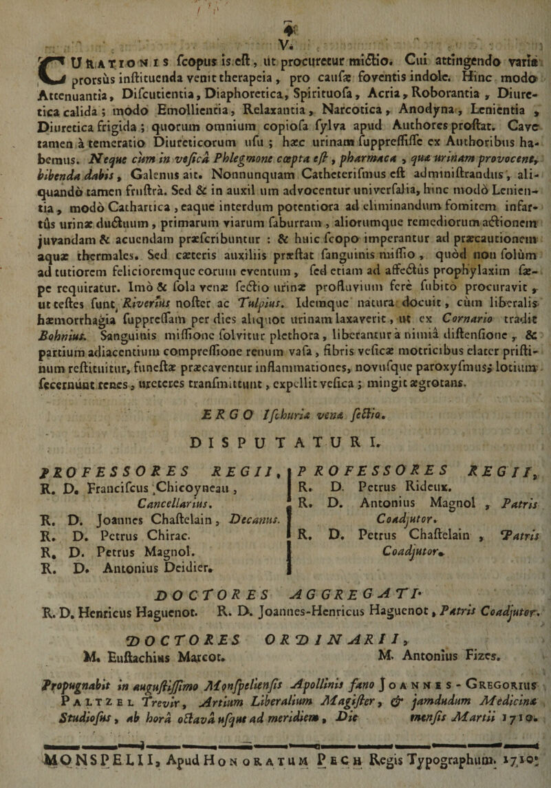 • ' ■ ■ Vi ' CU &amp;,A T IO Miis fcopus is.cft, ut procuretur mi5Ho. Cui attingendo varia: prorsus inftituenda venit therapeia , pro caiifa: foventis indole. Hinc modo ^ Attenuantia, Difciitientia, Diaphoretica, Spirituofa, Acria,Roborantia , Diure¬ tica calida; modo Emollientia, Relaxantia, Narcotica, Anodjrna, Lenientia , Diuretica frigida ; quorum omnium copiofa fylva apud Authores proftat. Cave tamenla temeratio Diureticorum ufu ; hasc urinam fuppreffifTc ex Authoribus ha¬ bemus. Neque cum m vefick Phlegmone coepta eft’, pharmaca , qua minam pravocenty bibenda dabis , Galenus ait. Nonnunqiiam Catheterifmus eft adrainiftrandus, ali¬ quando tamen fruftra. Sed &amp; in auxil ura advocentur univerfaJia, hinc mod6 Lenien¬ tia, modo Cathartica , eaque interdum potentiora ad eliminandum fomitem infar¬ tus urinxdii6iuum, primarum viarum faburrani, aliorumque remediorum aiflionem’ juvandam^ acuendam praeferibuntur : &amp; huic fcopoimperantur ad prafcaucioncm aqux ibcrraales. Sed canteris auxiliis prsftat (anguinis mi (lio , quod non folum ad tutiorem felicioremque earum eventum , fcd etiam ad afFc6lus prophylaxim (k- pe requiratur. Imo &amp; fola vctije fedlio urinat proHuvium fere fubito procuravit ^ utteftes funt^ nofter ac Tulpius, idemque natura: dOcuit, cum liberalis» basmorrhagia fupprclfam per dies aliquot urinam laxaverit, ut ex Cornario tradit Bohnius* Sanguinis miflionc folvitiir plcthora, liberantur a nimia diftenfione , &amp; partium adiaccntiuiu compreflione renum vafa, fibris veficae motricibus elater prifti- numrefticuitur, funcftat praecaventur inflammationes, novufque paroxyfmus, lotium; fccernunt tenes 3 ureteres tranfmittunt, expellit veflea ; mingit aegrotans. ERGO Ifihuria vena fe^ia. DISPUTA TU R U professores REGJJ.iP RO FESSO RES REGII, R. D# Francifeus .Chieoynean, I R. D. Petrus Rideux, Cancellarius, I R. D. Antonius Magnol , Patris R. D. joannes Chaftelain, Hecanus. I Coadjutor» R., D. Petrus Chirac. ■ R. D. Petrus Chaftelain , atris R, D. Petrus Magnol. I Coadjutorm. R, D* Antonius Deidier* | DO CrOR ES aggreg atf R. D. Hcnricus Haguenot. R. D. Joannes-Hcnricus Haguenot, Patris Coadjuter^ DOCrORES ORDINARII, M. EufiachUs Marcou M. Antonius Fizes. Propugnabit in augufiijfimo Monfpelienjts Apollinis fano Jo a n n i s - Gregorius Paltzel Trevir, Artium Liberalium Magifler, &amp; jamdudum Medicina Studiojus, ab hora oElavd ufqus ad meridiem, Dic vwtfis Martii syiQ* ■M—I——^ ■ I H' <1—I# ... —II i MONSPELIIj ApudHoN oratum PfiCg RegisTypographuni. 17.1 o»