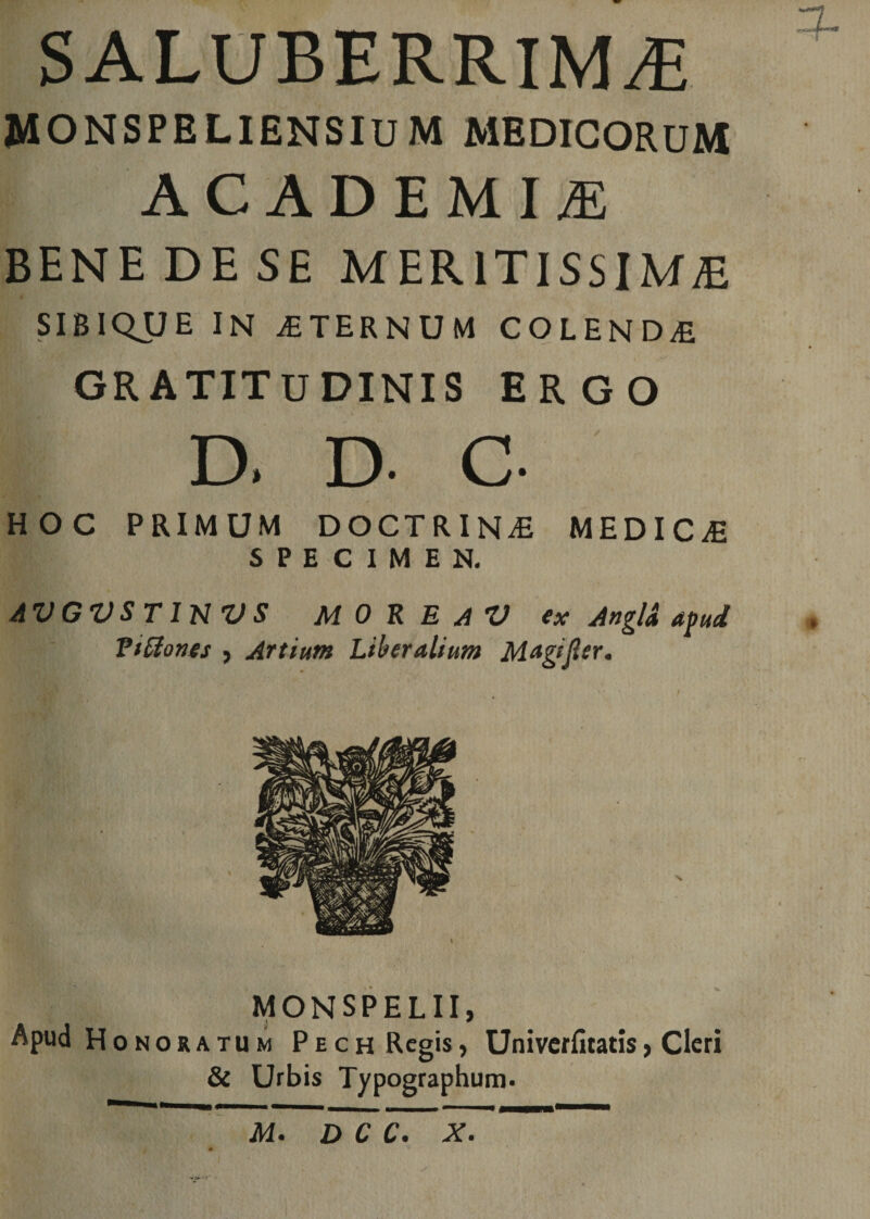 SALUBERRIMA MONSPELIENSIUM MEDICORUM ACADEMIA BENE DE SE MERITISSIMA SIBIQUE IN STERNUM COLENDf GRATITUDINIS ERGO D. D- C- HOC PRIMUM DOCTRINA MEDICAE SPECIMEN. AVGVSTinVS MOREAV ex Angl&amp; apud Titiones , Artium Liberalium Magijler. MONSPELII, Apud Honoratum Pech Regis, Univerfitatis, Cleri &amp; Urbis Typographum.