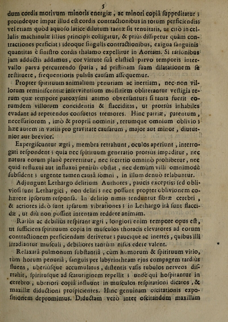 dum cordis motivum minoris energiae, ac minori copia fuppeditatur &gt; proindeque impar illud eft cordis conttadionibus in totum perficiendis» vel etiam quod aquofo latice dilutum tantae fit tenuitatis, ut cito in cel¬ lulis machinulx illius principis colligatur, &amp; prius diffipeiur quam con¬ tractiones perficiat» ideoque finguliscontra&amp;ionibus, exigua (anguinis quantitas e fimftro cordis thalamo expellitur in Aortam. Si rationibus jam addudis addamus, cor virtute fua claftica parvo temporis inter¬ vallo parva percurrendo fpatia , ad priftinam fuatn dilatationem fc rcftitucrc, frequentioris pulsus caufam afilquemur. Propter fpirituumanimalium penuriam ac inertiam, ncc non vil¬ lorum reminifcentiaeinlervientium mollitiem obliteraotur veftigia re¬ rum quae tempore paroxyfmi animo obverfantur» fi tanta fuerit co- rumdem villorum concidentia &amp; flacciditas, ut prorsus inhabiles evadant ad repetendos confuetos tremores. Hinc patriae, patentum, neceflariorum , imo &amp; proprii nominis, rerumque omnium oblivio &gt; hxc autem in variis pro gravitate caularum , major aut minor, diutur¬ nior aur brevior. Expergifcuntur argti, membra retrahunt, oculos aperiunt interro¬ gati refpondcnt j quia nec fpiutuum generatio prorsus impeditur, nec natura eorum plane pervertitur, nec lecretio omnino prohibetur, nec quid refluxui aut influxui penitus obftat , nec demum villi omnimodi fubfident 5 urgente tamen causa lomni , in illum denuo rclabuntur. Adjungunt Lethargo delirium Authores, paucis exceptis» fcd obii» viofilunt Lethargici, non deliri» nec poflunt propter oblivionem co¬ haerere ipforum refpoofa. In delirio nimis tenduntur fibrx cerebri , &amp; acriores kko (unt ipfarum vibrationes &gt; in Lethargo ita funt flacci¬ dae , ut diu non poflint intentam reddere animam. Rarius ac debilius refpirant aegri , longiori enim tempore opus eft, ut fuffkiens fpirituum copia in mufculos thoracis elevatores ad eorum contradionem perficiendam derivetur» paucique ac inertes, quibus illi irradiantur mufculi, debiliores tantum nifus edeie valent. Relaxata pulmonum fubftantia , cum humorum &amp; fpirituum vitio, tum horum penuria, fanguis per labyrintheam ejus compagem tardius fluens, uberiufque accumulatus, diftentis vafis tubulos nerveos di£ rrahit, fpirirulque ad fcaturiginem repellit » unde qui hofpitantur in cerebro , uberiori copia influunt in mulculos refpirationi dicatos ,di maxillas didudioni prolpicientes. Hmc genuinam olcitationis expo- fiuonem depromimus. Didudam vero inter ofeitandum maxillam