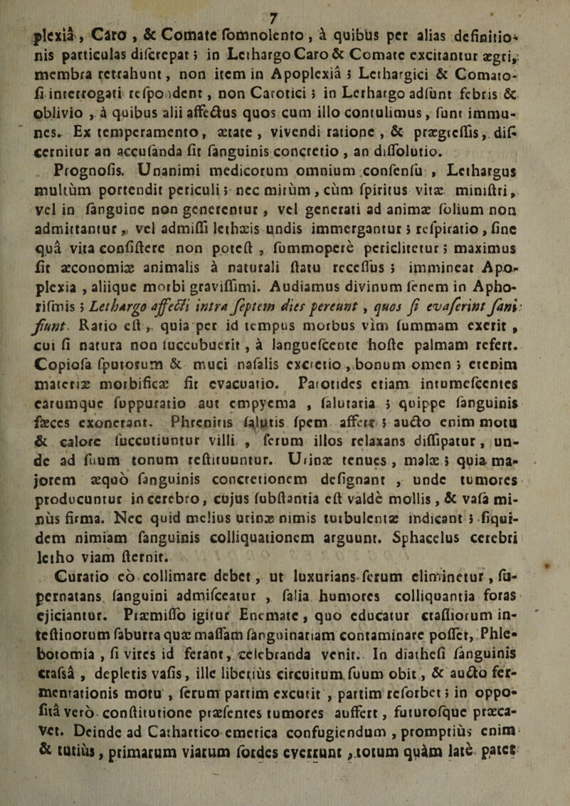 plcxia &gt; Caro , &amp; Comate fomnolento , i quibus per alias definitio* nis particulas difcrepat; in Lethargo Caro &amp; Comate excitantur aegri, membra retrahunt, non item in Apoplexia 5 Lethargici &amp; Comato- fi interrogati refpo ident, non Carotici; in Lethargo adfunt febris &amp; oblivio , a quibus alii affedus quos cum illo contulimus, funt immu- nes. Ex temperamentor aerate, vivendi ratione , &amp; praegicflfis, difi cernitur an acculanda fit fanguinis concretio , an dilfolutio. Prognofis. Unanimi medicorum omnium confenfu , Lethargus multum portendit periculi; ncc mirum, cum fpiritus vitae miniftri, vel in fanguinc non generentur &gt; vel generati ad animae folium non admittantur ,, vel admitti lethxis undis immergantur; rcfpiratio, fine qua vitaconfiftere non poteft , fummopere pcriclitetur 5 maximus fit aeconomiae animalis a naturali ttatu receflus ; immineat Apo» plexia , aliique morbi graviflimi. Audiamus divinum fenem in Apho- rifmis 5 Lethargo affetli 'intra feptetn dies pereunt, quos fi evaferint fani ’ funt Ratio ett quia per id tempus morbus vim fummam exerit , cui fi natura non luccubuerit, a langucfcente hofte palmam refert. Copiofa fputorum &amp; muci nafalis excretio vbonum omen ; etenim materis morJbifkae fit evacuatio. Parotides etiam intumefeentes carumque fuppuratio aut empyema , (alutaria ; quippe fanguinis faeces exonerant. Phrenitis (aJiuis fpem affar;audo enim motu &amp; calore fuccutiuntur villi , ferum illos relaxans dittipatur, un¬ de ad foum tonum reftituuntur. Ufinae tenues , malae ; quia ma¬ jorem aequo fanguinis concretionem defignant , unde tumores producuntur in cerebro, cujus (ubftantia ett valde mollis, &amp; vafa mi¬ nus firma. Nec quid melius urinae nimis turbulentae indicant 5 Equi¬ dem nimiam fanguinis coiliquationem arguunt. Sphacelus cerebri letho viam fternit. Curatio eo collimare debet, ut luxurians ferum eliminetur, fu- pernatans (anguini admifeeatur , falia humores colliqoantia foras ejiciantur. Praemitto igitur Encmate,quo educatur ctafliorum in- teftinorum faburra quae mattam fanguinanam contaminare potter, Phle¬ botomia , fi vires id ferant, celebranda venit. In diathefi fanguinis ctafsa , depletis vafis, ille liberius circuitum fuum obit, &amp; audo fer- meniationis motu , ferum partim excutit , partim reforbet; in oppo- fitavero conttitutione praefentes tumores auffert, futurofquc prxea- Vet. Deinde ad Cathartico emetica confugiendum , promptius eninr &amp; tutius, primarum viarum fordes everrunt 9 totum quam late pater