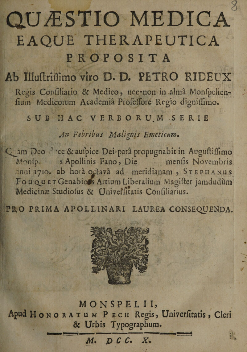 QUESTIO MEDICA EAQUE THERAPEUTICA PROPOSITA Ab llluftriffimo viro D. D. PETRO RIDECX Regis Confiliario &amp; Medico, nec-non in alma Monfpelien- fium Medicorum Academia Profeifore Regio digniffimo. SUB HAC VERBORUM SERIE An Febribus Malignis Emeticum. ^im Deo ’'ce Sraufpice Dei-para propugnabit in Auguftifllmo Monfp, s Apollinis Fano, Die menfis Novembris anni 1710. ab hora ooiava ad meridianam , Stephaniis Fo u qjj e t Genabicls Artium Liberalium Magifter jamdudum Medicinae Studiofus &amp; CJnivetfitatis Conhliarius. PRO PRIMA APOLLINARI LAUREA CONSEQUENDA. MONSPEL I I, Apud Honoratum Pech Regis, Univerfitatis, Cleri &amp; Urbis Typographum. M. jD C C. X.