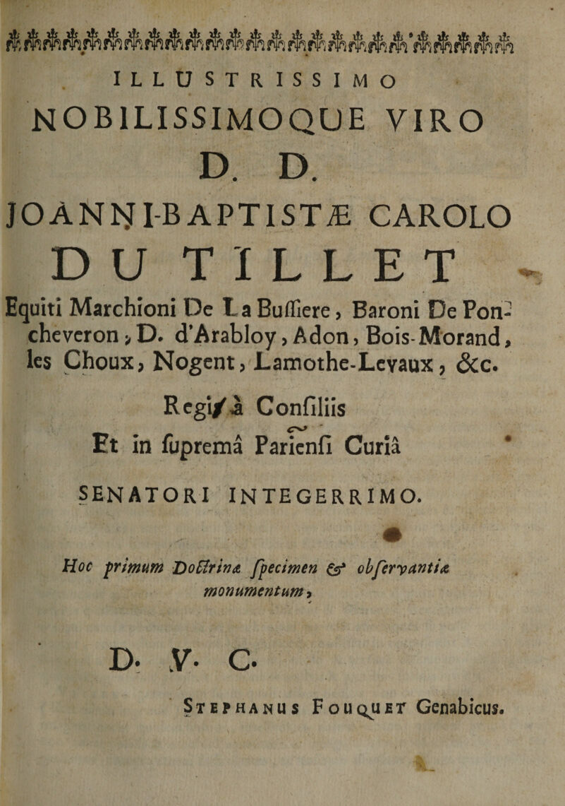 ILLUSTRISSIMO NOB1LISSIMOQUE VIRO D. D. JOANISri-BAPTIST£ CAROLO D U T I L L E T Equiti Marchioni Dc La Buffiere, Baroni De Pon- cheveron > D. d’Arabloy, Adon, Bois-Morand, les Choux, Nogent, Lamothe-Levaux, &amp;c. Regi/ii Confiliis Et in fuprema Parienfi Curia senatori integerrimo. Hoc primum DoCIrina fpecimen &amp; olferyctntia, monumentum , ✓ d- y. c. Stephanus Fouquet Genabicus.