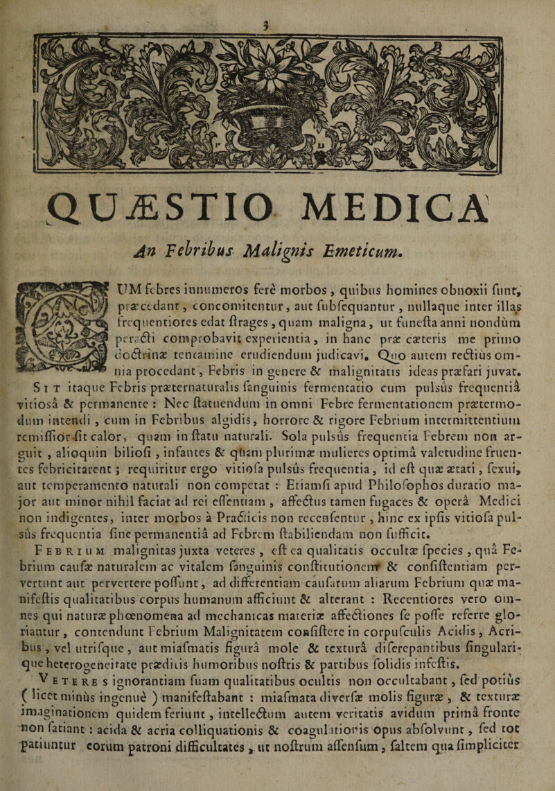 t|!S| QUESTIO MEDICA An Febribus Malignis Emeticum. UM febres innumeros fere morbos , quibus homines obnoxii funr, praecedant, concomitentur, aut fubfequantur , nullaque inter illas frequentiores edat flrages 3 quam maligna, ut funeftaanni nondum pera6H comprobavit experientia, in hanc pra? eseteris me primo dcdlrinae tentamine erudiendum judicavi, QmD autem rediius om¬ nia procedant, Febris in genere &amp; malignitatis ideas praefari juvat. Sit itaque Febris prseternaturalis fanguinis fermentacio cum pulsus frequentia vitiosa &amp; permanente: Nec ftatuenduiu in omni Febre fermentationem pra?termo- dutn intendi , cum in Febribus algidis, horrore &amp; rigore Febrium intermittentium rem i {lior fit calor, quam inflatu naturali. Sola pulsus frequentia Febrem non ar¬ guit , alioquin biliofi , infantes &amp; qtism plurima? mulieres optima valetudine frucn* tes febricitarent; requiritur ergo vitiofa pulsus frequentia, id efl qua? astati, fexui, aut temperamento naturali non competat : Etiamfi apud Philofophos duratio ma¬ jor aut minor nihil faciat ad rei efientiam , affcdlus tamen fugaces &amp; opera Medici non indigentes, inter morbos a PradHcis non recenfentur , hinc ex ipfis vitiofa pul¬ sus frequentia fine permanentia ad Febrem flabilicndam non fufficit. Febrium malignitas juxta veteres , efl ea qualitatis occulta? fpecies , qua Fe¬ brium caufa? naturalem ac vitalem fanguinis conflitutionemr &amp; confiflcntiam per¬ vertunt aut pervertere poftunt, ad differentiam caufarum aliarum Febrium qua? ma- nifeflis qualitatibus corpus humanum afficiunt &amp; alterant : Rccentiores vero om- nes qui natura? pheenomena ad mechanicas materia? affeCliones fe poffe referre glo¬ riantur, contendunt Febrium Malignitatem coisfiflere in corpufculis Acidis, Acri¬ bus , vel utrifque , aut miafmatis figura mole &amp; textura diferepantibus fingulari- que heterogeneirate praedicis humoribus noflris &amp; partibus folidis infeflis. V e te re s ignorantiam fuam qualitatibus ocultis non occulcabant, fcd potius ( licet minus ingenue ) manifeflabant : miafmata diverfa? molis figura?, &amp; textura imaginationem quidem feriunt , intelledlum autem veritatis avidum prima fronte non fatiant : acida &amp; acria colliquationis &amp; coagulationis opus abfolvunt, fed tot patiuntur eorum patroni difficultates , ut noftrum affenfum, faltem qua fimpliciter