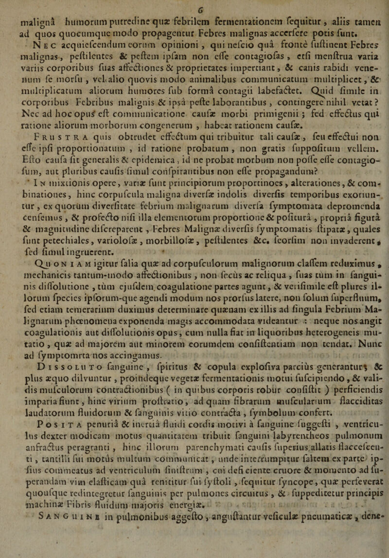 G maligna humorum putredine quse febrilem fermentationem reqtiicur , aliis camcia ad quos quocumque modo propagentur Febres malignas accerfere potis fune. Nec acquicfcendum eorum opinioni, qui nefeio qua fronte fuftinent Febre? malignas, peftilentes & peftem ipfam non elfe contagiofas , ctfi menftrua varia variis corporibus fuas affedliones & proprietates impertiant, & canis rabidi vene¬ num fe morfu , vcl alio quovis modo animalibus communicatum multiplicet, & multiplicatum aliorum humores fub forma contagii labefaciet. Quid limilc in corporibus Febribus malignis & ipsa pefte laborantibus , contingere nihil vetat ? Nec ad hoc opus elt communicatione caula? morbi primigenii ; fed cffedhis qui ratione aliorum morhorum congenerum , habeat rationem caufa?. Frustra quis obtrudet effedtum qui tribuitur tali caufa? , fcu cffeClui non cfTc ipli proportionatum , id ratione probatum , non gratis fuppofitum vellem. Efto caufa fit generalis & epidemica , id ne probat morbum non polle clfe contagio- fum, aut pluribus caulis limul coiifpirantibus non elle propagandum? In mixtionis opere, varia? funt principiorum proporcinoes, alterationes, & com- binacioues, hinc corpufcula maligna diverfa? indolis diverlis temporibus exoriun¬ tur , ex quorum diverlitate febrium malignarum diverfa lymptomata depromenda cenfemus , & profcClo nili illa elementorum proportione & politura propria figura & magnitudine difcreparciu , Febres Maligna? diverlis iymptomatis ftipatae, quales funt petechiales > variolofa?, morbillofa?, pcltilentcs &c. fcorlim non invaderent * fed fiiliui ingruerent. f Oi, oniam igitur falia qua? ad corpufculorum malignorum clalfcm reduximus » mechanicis tantum-modo affeClionibus , non fecus ac reliqua , fuas tum in fangui- nis dillolutione , tum ejufdem. coagulatione partes agunt, & vetifimile eft plures il¬ lorum fpecies ipforum-que agendi modum nos prorfus latere, non folum fuperfluum* fed etiam temerarium duximus determinare quaenam exiliis ad lingula Febrium Ma¬ lignarum pheenomena exponenda magis accommodata videantur : neque nos angit coagulationis aut dilfolutionis opus, cum nulla fiat in liquoribus heterogeneis mu¬ tatio , quae ad majorem aut minorem eorumdem confiftcntiam non tendat. Nunc ad fymptomrta nos accingamus. Dissoluto fanguine , fpiritus & copula explofiva parcitis generantur^ & plus aequo dilvuntur, proindeque vegeta? fermentationis motui fufcipiendo, & vali¬ dis mufculorum contractionibus ( in quibus corporis robur conliftit ) perficiendis imparia fiunt, hinc virium proftratio, ad quam fibrarum ttiufcularium fiacciditas laudatorum fluidorum & fanguinis vitio contraCta , lymbolum confert. Posita penuria & inertia fluidi cotdis motivi a fanguine luggefti , ventricu¬ lus dexter modicam motus quantitatem tribuit fanguini labyrentheos pulmonum anfratflus peragranti , hinc illorum parenchymati caulis fupeEius allatis flaccelccn- ti, tantilli fui motus multum communicat, unde interrumpitur falcem ex parte ip- fitis commeatus ad ventriculum fintftrum , cui deficiente cruore & momento ad fu-, perandam vim elafticam qua renititur fui fyftoli , fequitur fyncope, qua? perleverat quoufque redintegretur fanguinis per pulmones circuitus , & ftippedicetur principis machina? Fibris fluidum majoris energia?. S a no u ims in pulmonibus aggefto y anguftancur veficula? pneumatica?, dene-