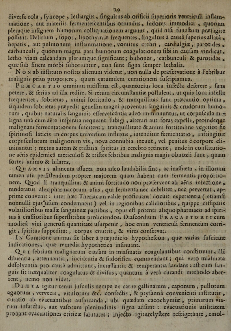 diverfa cola , fyncope , lethargus, fingultus ab orificii fuperiom ventriculi inflam¬ matione , aut materiis fermencefcencibus oriundus, fudores immodici , quorum pleraque infignem humorum colliqtiationcm arguunt, quid nifi funeftum praefagirc poflttnt. Delirium , fopor, lipothyml# frequentes, fingultus a causa fuperius allata , hepatis, aut pulmonum inflammatione , vomitus crebri , cardialgia? , parotides , carbunculi, quorum magna pars humorum coagulationem fibi in caufam vindicat, lecho viam calcandam plerumque fignificant; bubones , carbunculi &amp; parotides » quaefub finem mOrbi fuboriuncur , non fune figna femper lethalia. N o n ab infticuto noftro alienum videtur, non nulla de praefervatione a Febribus malignis prius proponere, quam earumdem curationem fufeipiamus. Praecautio omnium tutiflima eft, quantocius loca infera deferere , fana petere, &amp; ferius ad illa redire. Si rerum circumflantia? poftulent, ut quis loca infefta frequentet, fobrietas , animi fortitudo , &amp; tranquillitas funt praecautio optima, fiquidem fobrietas praepedit genefim magni proventus fanguinis &amp; crudorum humo¬ rum , quibus naturalis fanguinis effervefccntia adeo imminuuntur, ut corpufcula ligna una cum aere infpirata nequeant fubigi , alterari aut foras expelli, proindeque malignam fermentationem fufeitent ; tranquillitate &amp; animi fortitudine vegetior fic fpirituofl laticis in corpus univerfum influxus , intenditur fermentacio > infringitur corpufculorum malignorum vis , nova connubia ineunt, vel penitus e corpore eli¬ minantur ; metus autem &amp; triftitia fpiritus in cerebro retinent, unde in conflitutio- ne aeris epidemica mcticulofl &amp; trifles febribus malignis magis obnoxii lunc , quam fortes animo &amp; hilares. Qi? a m v i s alimenta aflueta non adeo laudabilia fint, ac inaflueta , in illorum tamen ufu perfiftendum propter majorem quam habent cum fermentis proportio¬ nem. Quod fi tranquillitas &amp; animi fortitudo non praflervent ab aeris infedione , moderatus alexipharmacorum ufus, qui fermenta nec debilitet , nec pervertat, ap¬ prime convenit: inter haec Thcriacam valde proficuam docuic experientia ( etiamfi nonnulli ejus*ufum condemnent) vel in regionibus calidioribus, quippe diflipatis volatilioribus malfa? languineac partibus , opus eft potenti aliquo pharmaco ad fpiri¬ tus a craflioribus fuperftitibus proliciendos. Diafcordium Fracastorii cum modica vini generofi quantitate ufurpetur, hoc enim ventriculi fermentum corri¬ git , fpiritus fuppeditac, corpus enutrit, &amp; vires confervae. In Curatione animus fic liber a praejudico hypothefeon , quae varias fufeitant indicationes, qu<c remedia hypothetica infinuanc. febrium malignarum caufam in miafmatis coagulantibus conftituunc, illi diluentia , attenuantia , incidentia &amp; fudorifica commendant; qui vero miafmata diflolventia pro causa admictunc, incraflantia &amp; temperantia laudant: aft cum fan- guis fic inaequaliter coagulatus &amp; divifus, quantum a vera curandi methodo aber¬ rent , nemo non videt. D i m t a igitur tenui jufculis nempe ex carne gallinarum , caponum , pullorum agnorum , vervecis , viculorum &amp;c. confe&amp;is, &amp; ptyfanna convenienti lnfticucis , curatio ab evacuantibus aufpicanda , ubi qusedara cacochymia? , primarum via¬ rum infarcias, aut vaforum plenitudinis figna adfunt : evacuationis utilitatem probant evacuationes critica: falutares ; inje6to igiturclyfterc refrigerante , einol-