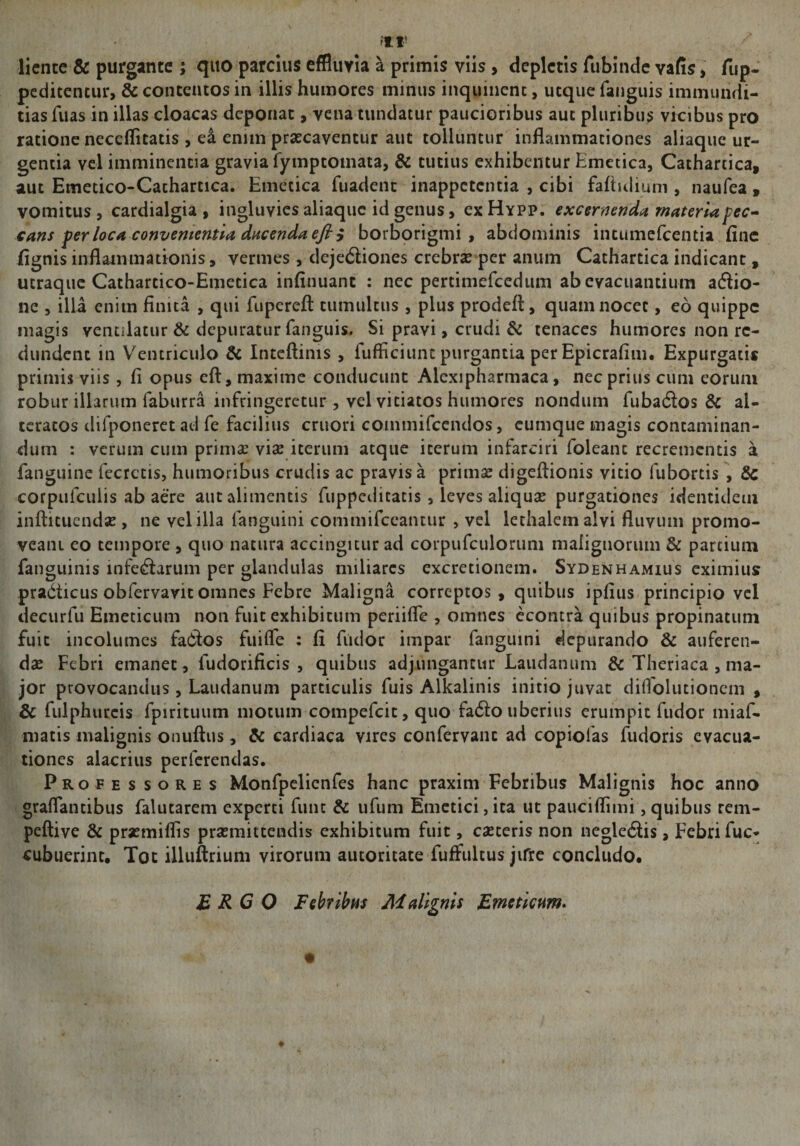 liente &amp; purgante ; quo parcius effluvia a primis viis, depictis fubinde yafis, fup- peditentur, St contentos in illis humores minus inquinent, utque fanguis immundi¬ tias fuas in illas cloacas deponat, vena tundatur paucioribus aut pluribus vicibus pro ratione neccflitatis , ei enim praecaventur aut tolluntur inflammationes aliaque ur¬ gentia vel imminentia gravia fymptotnata, &amp; tutius exhibentur Emetica, Cathartica, aut Emetico-Cachartica. Emetica fuadent inappetentia , cibi fafiulium , naufea , vomitus , cardialgia , ingluvies aliaquc id genus, ex Hypp. excernenda materia pec¬ cans per loca convenientia ducenda efiy borborigmi , abdominis intumefeentia fine fignis inflammationis, vermes , dejedliones crebrae per anum Cathartica indicant, utraque Cathartico-Emetica infinuant : nec pertimefcedum ab evacuantium adlio- ne , illa enim finita , qui fuperefl: tumultus , plus prodeft, quam nocet, eo quippe magis ventilatur &amp; depuratur fanguis. Si pravi, crudi St tenaces humores non re¬ dundent in Ventriculo St Inteftims , fufficiunt purgantia per Epicrafim. Expurgati* primis viis, fi opus eft, maxime conducunt Alcxipharmaca, nec prius cum eorum robur illarum faburra infringeretur, vel vitiatos humores nondum fu badios &amp; ai- teracos difponeret ad fe facilius cruori commifeendos, cumque magis contaminan¬ dum : verum cum primae vise iterum atque iterum infarciri loleanc recrementis a fanguine fecrctis, humoribus crudis ac pravis a primae digeftionis vitio fubortis , Sc corpufculis ab aere aut alimentis fuppcdicatis , leves aliquae purgationes identidem inftituendae , ne vel illa fanguini commifceantur , vel lethalemalvi fluvum promo¬ veam eo tempore , quo natura accingitur ad corpufculorum malignorum &amp; partium fanguinis infe&amp;arum per glandulas miliares excretionem. Sydenhamius eximius pradticus obfervavit omnes Febre Maligna correptos, quibus ipfius principio vel decurfu Emeticum non fuit exhibitum periifle , omnes econtra quibus propinatum fuit incolumes fadlos fui (Te : fi fiidor impar fanguini depurando &amp; auferen¬ dae Febri emanet , ludorificis , quibus adjungantur Laudamini St Theriaca , ma¬ jor provocandus , Laudanum particulis fuis Alkalinis initio juvat diflolutionem , St fulphurcis fpirituum motum compefcit, quo fadlo uberius erumpit fudor miaf- matis malignis onuftus, St cardiaca vires confervam ad copiolas fudoris evacua¬ tiones alacrius perferendas. Professores Monfpelienfes hanc praxim Febribus Malignis hoc anno graflantibus falutarem experti fune St ufum Emetici, ita ut pauciflimi, quibus rem- peftive St praemiflis praemittendis exhibitum fuit, caeceris non negledlis, Febri fuc- cubuerint. Tot illuftrium virorum autoritate fuffultus jifre concludo. ERGO Febribus Malignis Emeticum.