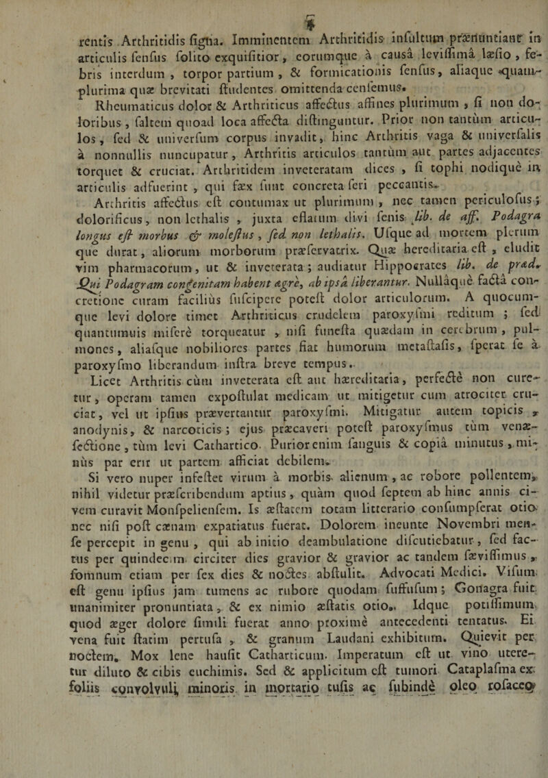 articulis feiifiis folito exquifitior &gt; corumque a causa levilTima lasfio &gt; fe¬ bris interdum» torpor partium , &amp; formicationis fenfus, aliaque &lt;quaiu- plurima qua; brevitati ffiidcntes omittenda ceniemiis. Rheumaticus dolor &amp; Arthriticus affe^us affines plurimum , fi non do¬ loribus , faltem quoad loca afficta diftinguntur. Prior non tantum articu¬ los, fed dc univerfiim corpus invadit, hinc Arthritis vaga &amp; univerfalis a nonnullis nuncupatur, Arthritis articulos tantum aut partes adjacentes torquet &amp; cruciat. Arthritidem inveteratam dices , fi tophi nodique in articulis adfuerint , qui fxx funt concreta feri peccantis.. Arthritis affie6lus cft contumax ut plurimum , nec tamen periculofus dolorificus, non Icthalis , juxta eflatum divi {cms Jib. de affl Podagra longus ejir rnorhus ^ rnolejlus y fed non lethaiis, Ufqiie ad mortem' plerum que durat, alioruiiv morborum praffervatrix. Quae hereditaria cft , eludit yim pharmacorum, ut &amp; inveterata; audiatur Hippocrates llb* de prad»- Podagram congenitam habent agrcy ah ipsa liberantur. Nullaque fa6la coU'- cretione curam facilius fufeipere poteft dolor articulorum. A quocum¬ que levi dolore timet Arthriticus crudelem paroxylmi reditum ; fed* quantumuis mifere torqueatur y nifi funcfta qusdam in certbrum , pul¬ mones, aliafque nobiliores partes fiat humorum mctaftafis, fperat ie a- paroxyfmo liberandum-inftra breve tempus. Licet Arthritis cum inveterata eft aut hsereditatia, perfefte non cure¬ tur , operam tamen cxpoftulat medicam ut mitigetur cum atrociter cru¬ ciat , vel ut ipfins prasvertantur paroxyrmi. Mitigatur autem topicis anodynis, &amp; narcoticis ; ejus praecaveri poteft paroxyfmus tum venas- fedlione, tum levi Cathartico. Puriorenim faiiguis &amp; copia minutus ^mi¬ nus par crir ut partem, afficiat debilem* Si vero nuper infeftet virum a morbis- alienum , ac robore pollentem^ nihil videtur praefcnbendum aptius , quam quod feptem ab hinc annis ci¬ vem curavit Monfpelienfem. Is aeftaccm totam litterario confumpferat otio, nec nifi poft cacnam expatiatus fuerat. Dolorem, ineunte Novembri men^ fc percepit in genu , qui ab initio deambulatione difcutiebacur , fed fac¬ tus per quindeciin. circiter dies gravior &amp; gravior ac tandem feviffimus ,, fomnum etiam per fex dies &amp; no6i:es. abftulit. Advocati Medici. Vilum- eft genu ipfius jam tumens ac rubore quodam fuffufum; Gonagra fuit, unanimiter pronuntiata, &amp; ex nimio seftatia otio.. Idquc potilfimum- quod aeger dolore fimili fuerat anno proxime antecedenti tentatus. Ei. vena fuit ftatini pertufa &amp; granum Laudani exhibitum. C^iievit per nodem. Mox lene haufit Catharticum. Imperatum eft ut. vino- utere¬ tur diluto &amp; cibis euchimis. Sed &amp; applicitum cft tumori. Cataplafma ex' foliis cgiiYOlvvili, minqns in jnqturiq tufis ac f^binde oleo rofaccq?