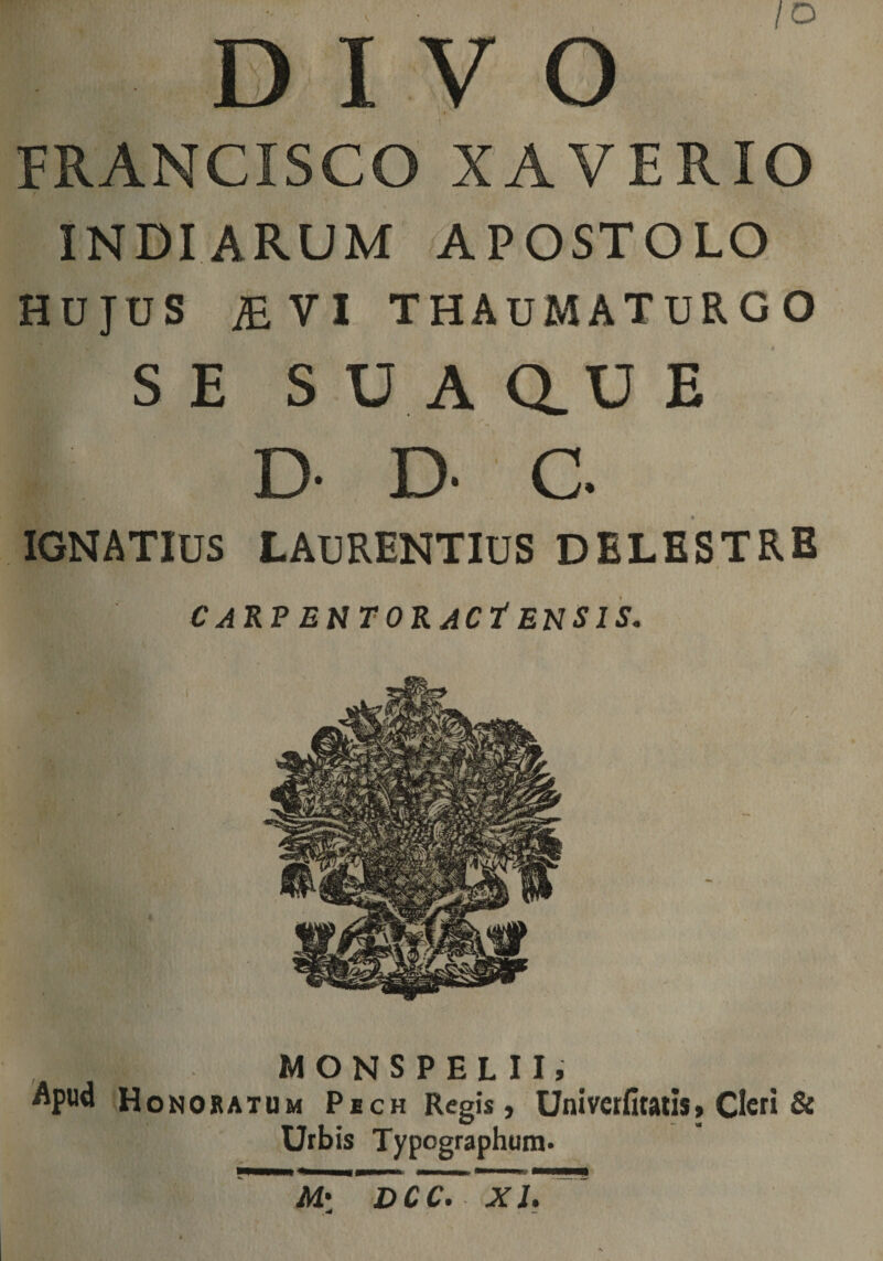 V /O I O FRANCISCO XAVERIO INDIARUM APOSTOLO HUJUS ;evi thaumaturgo S E S U A au E D- D- C IGNATIUS LAURENTIUS DELESTRB C ARP E UTOR JCt ENSIS. MONSPELII, Apud Honobatum Pech Regis, Univcrntatis, Cleri &amp; Urbis Typographum. MHMNiMHPr iHHVHHHK M: DCC. XI.