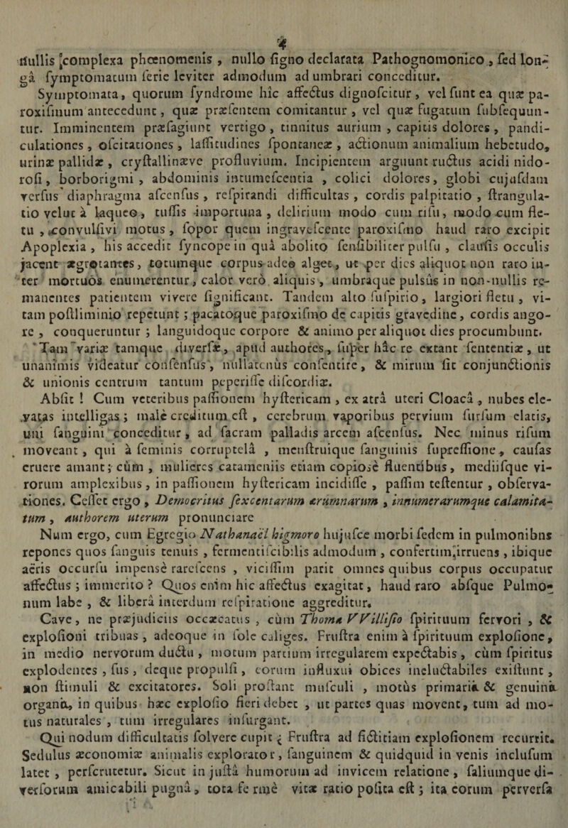 tfullis [complexa phoenomenis , nullo figno declarata Pachognomonico., fcd loii* ga fymptomacuiii Teric leviter admodum ad umbrari conceditur. Symptomata, quorum fyndrome hic affcdlus dignofcicur, velfuntea qujc pa- roxifmumantecedunc, qusc prasTciuem comitantur, vel qua: fugacum rubfequun- tur. Imminentem prasTagiunc vertigo, tinnitus aurium , capitis dolores, pandi- culationes, ofcicaciones , lallicudines fponcanea:, adiionum animalium hebetudo^ urinsE pallidx , cryftallinsevc profluvium. Incipientem arguunt ruftus acidi nido- rofl, borborigmi , abdominis inciimcfcencia , colici dolores, globi cujiifdam Ycrfus'diaphragma afccnfus , refpirandi difficultas, cordis palpitatio , ftrangula- tio veluc a kqueo , tuffis importuna , delirium modo cum rifu, modo-cum fle¬ tu ,(^onvuUivi motus, fppor quem ingravtfcentc paroxifmo haud raro excipit Apoplexia, his accedit fyncope in qua abolito fcnflbilicer pulfu , claulis occulis jacent xgroiantcs, tocumque corpus-adeo alget , uf per dies aliquot non raro in¬ ter mortuos enumerentur, calor vero, aliquis, umbraque pulsus in non*iuillis re¬ manentes patientem vivere fignificanc. Tandem ahorufpirio, largiori fletu , vi¬ tam poftliminio repetunt; pacatoque paroxirmo de capitis gravedine, cordis ango¬ re , conqueruntur ; languidoquc corpore &amp; animo per aliquot dies procumbunt. * Tam varia: tamque drverfa:, apud authores, Ui^yer hac re extant feiitencia:, ut unanimis videatur confeiifus', nullatenus confcncife, &amp; mirum fit conjun6Iionis &amp; unionis centrum tantum peperiiTe difcordljE. Abflc 1 Cum veteribus paffionem hyftericam , ex atra uteri Cloaca , nubes clc- ,yaus iiuelligas; male creditum cft , cerebrum vaporibus pervium fiirfum elatis, uni fanguim conceditur, ad facram palladis arcem afcenfus. Nec ininus rifum moveant, qui a feminis corruptela , menftruiquc fanguinis fuprcffioiie^ caufas eruere amant;'cum , mulieres catameniis etiam copiose fluentibus, mediifquc vi¬ rorum amplexibus, in paffionem hyftericam incidifle , paffim tcftentur , obferva- tiones. Geflet ergo , Democritus fexcentarum £rumnarwn , mnumerarumqus calarnitm* tum, AHthorem uterum prominciare Num ergo, cum Egregio Nathanacl higmoro hujufce morbi fedem in pulmonibus repones quos ftinguis tenuis , fcrmentifcibflis admodum , confertimjirruens , ibique acris occurfii impense rarcfccns , viciffim paric omnes quibus corpus occupatur afledltis; immerito ? Q^os enim hic aftedus exagitat, haud raro abfque Pulmo» num labe , &amp; libera interdum refpirationc aggreditur# Cave, ne praejudiciis occaecatus , ciim Thom^ yyillljto fpiririium fervori , &amp; cxplofloni tribuas, adeoque in folc caliges. Fruftra enim a fpirituiim exploftonc, in medio nervorum du6lu , motum partium irregularem cxpciftabis , cum fpiritus explodentes , fus, deque propuHi , eorum influxui obices inclucftabilcs exiftunt, non ftimuli &amp; excitatores. Soli proftant mufculi , motiis primarii. &amp; genuinit organo, in quibus hsce cxplolio fieri debet , ut parces quas movent, tum ad mo¬ tus naturales , tum irregulares infiirgant. Qui nodum difficultatis folverc cupit ^ Fruftra ad fi6litiam cxplofioncm recurrit# Sedulus aeconomiae aninialis explorator, fanguinem &amp; quidquid in venis inclufuin latet , pcrfcriitetur. Sicut injufta humorum ad invicem relatione, faliumquedi- Yetforuui amicabili pugna, tota fe rme vitae ratio polita cft 5 ita eorum perverfa