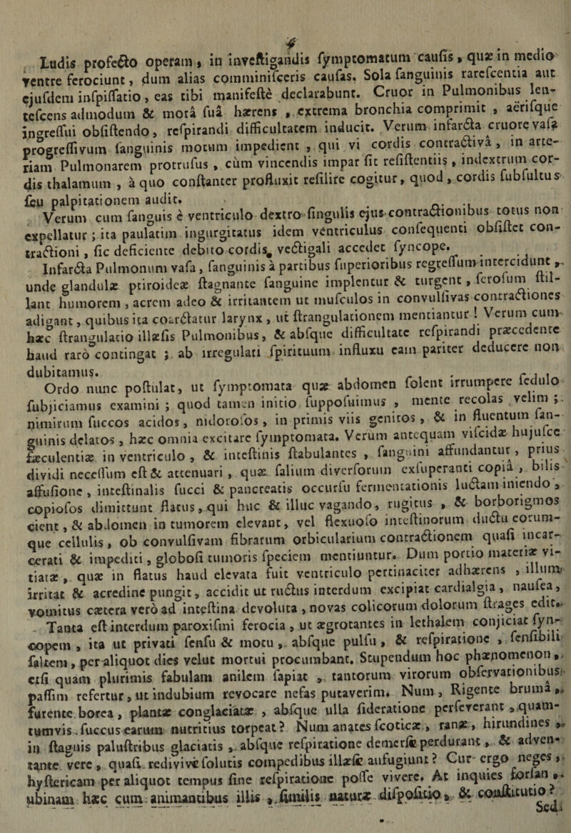 Ludis profeiio operam > in iiwftigaiidis rympcomacum caufis» qux m medio Ventre ferociunt, dum alias comminifccris caufas. Sola fanguinis rarclcentia aut ciurdcminfpiffatio,eas tibi manifeft^ declarabunt. Cruor in Pulmonibus Icn. tefeens admodum &amp; mota fua hatrcni ,,ejccrcma broncbia comprimit , aerilque in^^relfui obfiftcndo, rcfpirandi difficultatem.inducit. Verum infarda cruorevaU progreffiyuin fanguinis motum impedient ,, qui vi cordis concra6liya, m arte¬ riam Pulmonarem protrufus ,.cum vincendis impar fu refiftcntiis, indcxtrum cor¬ dis thalamum , a quo conftantcr profluxit rcfilirc cogitur, quod,xOFdis lublultus ffijU palpitationem audit. o- -i Verum cum fanguis c ventriculo dextro fingulis cju$ contractionibus totus non expellatur; ita paulatim. ingurgitatus idem ventriculus confequenti obliltcc con- lra(5lioni, (ic deficiente debito cordis^ vctStigali accedet fyncope. InfarCta Pulmonum vafa, fanguinis a pardbus fiiperioribiis rcgreflunvintcrcidunt unde glandulas, ptiroideas ftagnante fanguine implentur &amp; turgent, feroium il- knt humorem , acrem adeo &amp; irriiaiuem ut mufculos in convuUivas coiuraCtioncs adierant, quibus ita co^rdlatur larynx , ut ftrangulacioncm mentiantur . Verum cunv h«c ftraiwulacio ill^fis Pulmonibus, &amp; abfqiic difficultate rcfpirandi prasccdcnrc haud raro^coiningat ; ab irrcgulati fpirituiim influxu eam pariter dcduccrc non dubitamus. . _ , , r i .1^ Ordo nunc poflulat, ut fymptomata quae abdomen folcnt irrumpere Icdulo fubjiciamiis examini ; quod tamen initio ruppofuimus , mente reco as ^vc im nimirum fuccos acidos, nidorofos, in primis viis genitos, in ftuentum ian- guinis delatos, hasc omnia excitare fymptomata. Verum antequam vilcidas hujulcc^ ^culcntise in ventriculo , &amp; inteftinis ftabulantcs , fanguini affiindantur , dividi ncccflum cft&amp; attenuari , quae faliiim diverforum cxkiperanti copia , bilis affufionc , intcftinalis fucci &amp; pancreatis occurfu fenneiuationis luCtaminicndo copiofos dimittunt flatus, qui huc &amp; illuc vagando, rugitus , &amp; borbongmos cient abdomen in tumorem elevant, vel flexuofo iiitcftinorum diiCtu corum- que cellulis, ob convulfivam fibrarum orbicularium contraClionem quali incar- cerati &amp; impediti, globofi tumoris fpeciem mentiuntur.. Dum portio materi» vi¬ tiat» qu» in flatus haud elevata fuit ventriculo pertinaciter adh»rcns , 1 irritat &amp; acredine pungit, accidit lU rutSliis interdum excipiat cardialgia, naiilea , vomitus c»tcravcr6ad inteftina devoluta , novas colicorum dolorum Itragcs cdic,. - Tanta eftinterdum paroxtfmi ferocia , ut »grotantcs in lethalem conjiciat fyn- copem , ita ut privati fciifu &amp; mocuj.abfque pulfu, &amp; refpirationc , fcnubili fakem, pcr^liquot dies velut mortui procumbant. Stupendum hoc ph»nomenoti ,> cxli quam > plurimis fabulam anilem fapiat , tantorum virorum obfcrvationibusi' paffim refertur, ut indubium revocare nefas putaverim. Num, Rigente bruma,, furente.borea, plantat conglaciat» , abfque ulla fidcrationc pciTcrerant ,quam- tnmvis.fuccuseariwn nutritius torpeat?. Num anates fcotlc»., ran», hirundines ,v in llagnis paluftrtbus glaciatis ablque refpirationc demcrlc perdurant&amp; a ven^ tante, vere , quafi. redivive folutis compedibus ill»fc aufugiunt ? Cur^ ergo^neges hyftfiricam per aliquot tempus line refpiratioiic poffe vivere. At mquies iiorlan ,. ubinam h»c cum. aninuncibas illU-«.jKmilis juturat difppiiw&amp; comitutio.  ----. “  ■ Sedi