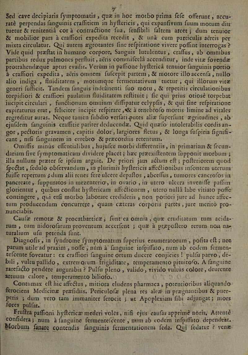Sed cave decipiaris fyinptomatis , qiise in hoc nioibo prima fefe offerunt, accu-- rate perpendas fanguinis craflitiem in hyftericis , qui expanfivum fuum motum diu tuetur &amp; renitentia cora contraflibne fua, fenfibili faltem arcet; dum tenuior &amp; mobilior pars a crafliori expedita recedit , &amp; una cum particulis aereis per mixta circulatur. Qui autem aegrotantes fine refpiratione vivere poflint interrogas > Vide quid prseftat in humano corpore. Sanguis lutulentus, craffus, ab omnibus partibus redux pulmones perfliiit, aeris commifcela accenditur, inde vitse fovendas protrahendsEque aptus evadit. Veriim in pafIione'hyfterica tenuior fanguinis portio a crafliori expedita , aeris omnem fufccpit partem , &amp; motore illoaeccnfa , nullo alio indiga , fliiiditatem , niotumque fermentativum tuetur, qui illorum vitae generi fumcit. Tandem fanguis indeflnenti fuo mOtu , Sc repetitis circulationibus torpidiori &amp; crafliori paulatim fliiiditatem refl:ituic; fic qui prius otiose torpebat incipit circulari , fun6Honum omnium diflipatur cclypfis, &amp; qui fine refpiratione expiraturus erat, feliciter incipit refpirare,^ a tenebrofo mortis limine ad vitales regreditur auras. Neque tamen fubdio verfariputes aliae fuperfunt aegritudines , ab’ ejufdem fanguinis craflitie pariter deducendae. Quid quaefo intolerabilis cordis an¬ gor , pedloris gravamen , capitis dolor , largiores fletus, &amp; longa fufpiria fignifi- cant , nifi fanguinem in cerebro &amp; praecordiis retentum. Omiflis minus eflcntialibiis , hujufce morbi tlifferentiis, in primariam &amp; fecun- dariam five fymptomaticam dividere placet; haec praeexiftentem fupponit morbum ; illa nullum praeter fe ipfum arguit. De priori jam a6];um eft ; pofleriorem quod fpe6i:at, fedulo obfervandum , in plurimis hyflericis affc6lionibiis infontcm uterum' fuifle repertum f dum alii renes fere ulcere depaflos , abceflus , tumores cancrofos in pancreatefuppuratos in mezenterio’, in ovario , in utero ulcera invenifle pafliin glorientur , quibus conflat hyftcricam afle(5lioncm , utero nulla labe vitiato poflV contingere , qvn etfi morbo laborare credideris , non potiori jure ad hunee affec¬ tum producendum concurrete, quam caeteras corporis partes, jure merito pro- niinciabis. Caufe remotae 6z procatbarticae, funt‘ca omnia, quae crudicatuin tum acida-- rum , tum nidorofarum proventum acccrfcnt ; quae a praepoflero rerum non na^, turalium ufu petenda fime. Diagnofis , in fyndrome rymptomatum fuperius enumeratorum , pofita cfl; nee parum utile ad praxim , nofle , niim a fanguine infpiflato, num ab eodem fermen- tefeente foveatur; ex crafliori fanguine ortum ducere conjicies ! pulfu parvo, de¬ bili , vultu pallido ,. extremorum frigiditate, temperamento pituitofo. A fanguine rarefacio pendere augurabis ? Pulfu pleno , valido, vivido vultus cblore, deurente artuum calore , temperamento biliofo. Contumax cfl: hic affedus, mitiora eludens pharmaca , potcntioribiis aliquando> ferociens Medicina; prtefidiis. Pcriciilof^e plena res alc^- in prsegnantibus &amp; puer¬ peris ; dum vero tam immaniter ferocit ; ut Apoplexiam fibi adjimgat; mors fores pulfat. Fruftra paflioni hyftericSE'mederi vol^s, nifl ejus caufas apprime noris. Attente ’ confidera; num a fanguine fermentefccnte , mim ab eodem infpiflato dependear. contendis fangiiinis fennentationciu fcda« Qui fedatu.r ? venae-