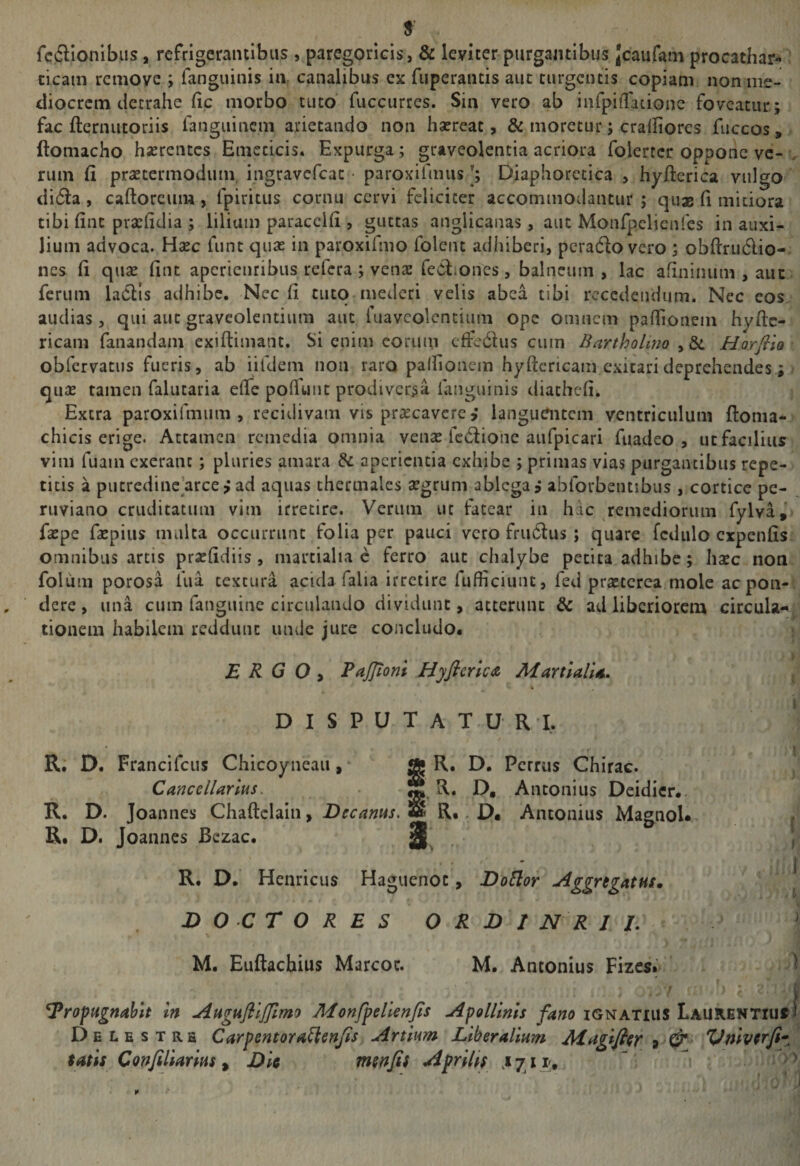 rcftionibus, refrigerantibus , paregoricis, &amp; leviter purgantibus Jcaufam procathar- cicain remove ; languinis ia canalibus ex fiiperantis aut turgentis copiam non iiie- cliocrcm tiecrahe fic morbo tuto’ fuccurres. Sin vero ab infpiiTacionc foveatur; fac fterniitoriis fangiiinem arietando non hsereat, &amp; moretur; craifiores fuccos, ftomacho hasrcntcs Emeticis. Expurga; graveolentia acriora folertcr oppone ve- ,, rum fi prsetermodum ingravefeat • paroxifiiiusDiaphoretica , hyfterica vulgo di6la , caftorcum, fpiritus cornu cervi feliciter accommodantur ; quss fi mitiora tibi fine prxfidia ; lilium paraccifi , guttas anglicanas, aut Monfpclienfes in auxi¬ lium advoca. Hsec funt quas in paroxifmo foleiu adhiberi, pcradlo vero ; obftru6lio- nes fi quae fitit apericiiribus refera ; venas redliones, balneum , lac afininum , auc ferum laClls adhibe. Nec fi ciitq-mederi velis abea tibi recedendum. Nec eos audias, qui auc graveolentium aut fuavcolcncium ope omnem padionem hyftc- ricam fanandam exiftimant. Si enim eorum cfFedius cum Bartholino , &amp;: Horfilo obfervatus fueris, ab iifdem non raro pallioncm hyftcricam exicarideprehendes; qu2E tamen falutaria efle polTuiic prodiversa languinis diachefi. Extra paroxifmum , recidivam vis praecavere ,* langutfntcm ventriculum ftoma- chicis erige. Attamen remedia omnia venas fc6lionc aufpicari fuadeo , ut facilius vim fuam cxeranc; pluries amara &amp; aperientia exhibe ; primas vias purgantibus repe¬ titis a pucrcdinc’arce,* ad aquas chermales segrum ablega ? abforbentibus , cortice pe- ruviano cruditatum vim irretire. Verum uc fatear in hac remediorum fylva,'> faspe faepiiis mulca occurrunt folia per pauci vero fru6i:us ; quare fcdulo expenfis omnibus artis prsefidiis , martialia c ferro aut chalybe petita adhibe; hsec non folum porosa fua textura acida falia irretire fufficiuiu, fed prseterea mole ac pon¬ dere, una cum fanguinc circulando dividunt, atterunt &amp; ad liberiorem circula-, tionem habilem reddunt unde jure concludo. ERGO, PaJJtoni Hyfieric^ Martialia, DISPUTATURI, \ R. D. Francifeus Chicoyncau, * ® Chirac. Cancellarius. S R. D, Antonius Deidicr.. R. D. Joannes Chaftclain, Decanus. S* R.. D« Antonius Magnol*> ( R. D. Joannes Bczac. 3^ • i R. D. Henricus Haguenoc, DoBor Aggregatus* | D O C r O R E S O R D 1 N R I L ^ M. Euftachius Marcor. M. Antonius Fizes.'* ^ f Propugnabit In Augufiljfimo Monfpehenjis Apollinis fano ignatius LAUKENTiuffJ Delestrh Carpentora^enjis Artium Liberalium J^agifier Vniverfi^ tatis Confiliarius, Dit menfis Aprilis ^
