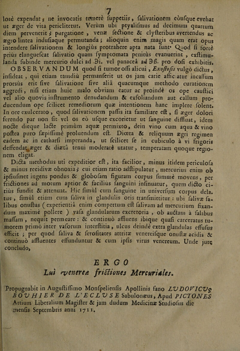 &gt;7 .. lose expendat | ne invocatis tetnere fuppetiis &gt; falivationcm eoufque cvehac ut atger de vita periclitetur. Verum ubi ptyalifnius ad decimum quartum diem pervenerit i purgatione , venae fcdionc &amp; clyftcribus avertendus ac aegro lintea indiifiaquc permutanda; alioquin enim magis quam erat opus incendere falivationcm &amp; longius protrahere apta nata funt* Quod (i forte prius clanguefcat falivatio quam fymptomata penitus evanuerint , exftimu- landa fubinde mercurio dulci ad 9i. vel panacea ad pro doli exhibitis. OBSERVANDUM quod (i tumor olfi alicui, Exoftojis vulgo didus, infideac , qui etiam taindiu permanferit ut os jam carie afficiatur incaflfum prorsus erit five falivatione five alia quacumque methodo curationem aggredi, nifi etiam huic malo obviam Catur ac proinde os ope cauftici vel alio quovis inftrumento denudandum 5c exfoliandum aut callum pro¬ ducendum ope fcilicct remediorum quas intentionem hanc implere folent. In ore exulcerato , quod falivationcm paffis ita familiare eft , fi a?ger dolori ferendo par non fic vel os eo ufque excorietur ut fanguine diffluat, idem no6te dieque la6^c primum aquae permixto, dein vino cum aqua &amp; vino poftea puro f^pifiime proluendum eft. Dioeca &amp; reliquum 2gri regimen eadem ac in catharfi imperanda, ut fcilicct fe in cubiculo a vi friooris dcftendai^aeger &amp; dijcca tenui moderati utatur, temperatam quoque regio¬ nem eligat. Di(fta methodus uti expeditior cft, ita facilior, minus itidem pcriculofa &amp; minus recidivae obnoxia,* cui etiam ratio adftipulatur, mercurius enim ob jpfiufmet ingens pondus &amp; globofam figuram corpus fumme movens, per fri6lioncs ad motum aptior &amp; facilius fanguini infinuatur, quem dido ci- tiiis fundit &amp; attenuat. Hic fimul cum fanguine in univerfi;m corpus dela. tus , fimul etiam cum faiiva in glandulis oris tranfmittitur : ubi falivx fa- libus onuftiis ( experientia enim compertum eft falivam ad mercurium fixan- dum maxime pollere ) yafa glandularum excretoria , ob au6tam a falibus maffam , nequit permeare: &amp; continuo affluens ibique quafi carceratus tu¬ morem primo inter vaforum iiuerftitia , ulcus deinde extra glandulas eftufus efficit ; per quod faiiva &amp; ferofitates attritas vcnereifque onuflse acidis &amp; continuo affluentes effunduntur &amp; cum ipfis virus vencrcum. Unde jurq concUido, ERGO Lui iveneuit friSiionej Mercuriales, Propugnabit in Auguftifflmo Monfpclienfis Apollinis fano LVDOVICV^ BOVHIER DE L'E C LV S E PICTONES Artium Liberalium Magifter &amp; jam dudum Mcdiciii» Studiofus dic menfis Septembris anni 1711,