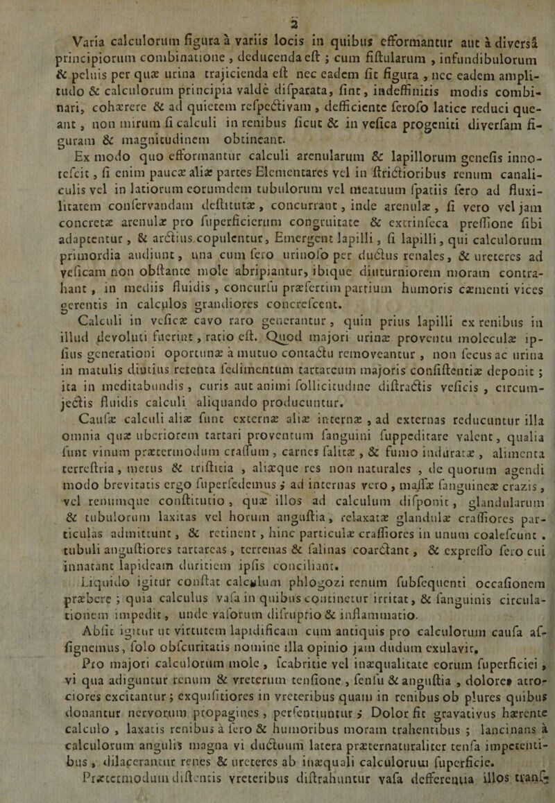 Varia calculorum figura a variis locis in quibus efformantur auc a diversa principiorum combinatione , deducendaeft ; cum fiftularum , infundibulorum &amp; peluis per quae urina trajicienda eft nec eadem fit figura , nec eadem ampli¬ tudo &amp; calculorum principia valde difparata, fine, indeffinitis modis combi¬ nari, cohaerere Si ad quietem refpc&amp;ivam , deflicientc ferofo latice reduci que¬ ant , non mirum fi calculi in renibus ficut &amp; in vefica progeniti diverfam fi¬ suram &amp; magnitudinem obtineant. D i/ ^ # Ex modo quo efformantur calculi arenularum &amp; lapillorum genefis inno- ccfcit, fi enim paucas alia? partes Elenientarcs vel in ftrirftioribus renum canali¬ culis vel in latiorum corumdem tubulorum vel meatuum fpatiis fero ad fluxi- litatem confervandam dcftitutae, concurrant, inde arenulas, fi vero vel jam concretas arenulas pro ftiperficieruin congruitate &amp; extrinfeca prefiione fibi adaptentur, Si arcftius.copulcntur, Emergent lapilli, fi lapilli, qui calculorum primordia audiunt, una cum fero urinofo per du&amp;iis renales, &amp; ureteres ad veficam non obftante mole abripiantur, ibique diuturniorem moram contra¬ hant , in mediis fluidis , concurlu praeferam partium humoris caementi vices ocrentis in calculos grandiores concrefcent. Calculi in veficas cavo raro generantur , quin prius lapilli cx renibus in illud devoluti fuerint, ratio eft. Quod majori urinae proventu molcculas ip- fius generationi oportunae a mutuo conta&amp;u removeantur , non fecusac urina in matulis diutius retenta fedimentum tarcarcum tnajoris confiftentiae deponit ; ita in meditabundis, curis aut animi follicitudine diftradis veficis , circum- je&lt;ftis fluidis calculi aliquando producuntur. Caufas calculi aliae fune externae aliae internae , ad externas reducuntur illa omnia quae uberiorem tartari proventum fanguini fuppeditare valent, qualia funt vinum praecermodum cralTum , carnes falitae , &amp; fumo induratas, alimenta terreftria, metus &amp; mftuia , aliacque res non naturales , de quorum agendi modo brevitatis ergo fupcrfedemus j ad internas vero , maflfae fanguincae crazis, vel remtmque conftitutio , quae illos ad calculum difponic , glandularum di tubulorum laxitas vel horum anguftia, relaxatas glandulas cralfiores par¬ ticulas admittunt, &amp; retinent, hinc particulas crafliorcs in unum coalefcunt . tubuli anguftiores tarcarcas, terrenas &amp; falinas coardant, &amp; expreflb fero cui innatant lapideam duritiem ipfis conciliant. Liquido igitur conftat calculum phlogozi renum fubfequenti occafionem praebere ; quia calculus vafa in quibus continetur irritat, &amp; fanguinis circula¬ tionem impedit, unde vaiorum diiruprio&amp; inflammatio. Ablic igitur ut virtutem lapidificam cum antiquis pro calculorum caufa af- fignemus, iolo obfcuricatis nomine illa opinio jam dudum exulavic. Pro majori calculorum mole , fcabritie vel inaequalitate eorum fuperficiei , vi qua adiguntur renum 8i vretertun tenfione , feniu &amp; anguftia , doloret atro- ciores excitantur; exquifitiores in vrcteribus quam in renibus ob plures quibus donantur nervorum propagines, perfentiuntur &gt; Dolor fit gravacivus haerente calculo , laxatis renibus a fero Si humoribus moram trahentibus ; lancinans a calculorum angulis magna vi dmftuum latera prasternaturalicer tenfa impetenti¬ bus , dilacerantur renes &amp; ureteres ab inaequali calculorum fupcrficie. Prtfccrmoduin diftentis vreteribus diftrahuntur vafa defferenua illos tranf-