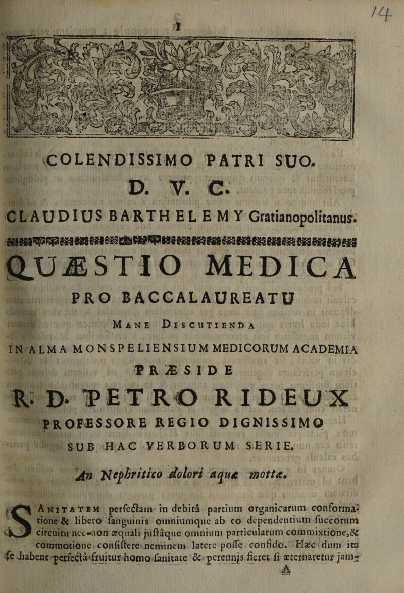 i vCOLENDISSIMO PATRI SUO. D. V. €. CLAUDIUSBARTHELEMY Graiianopolitanujr. Q.U^STIO MEDICA PRO BRCGALAUREATU Mane Discutienda IN ALMA MON SPE LIEN SIUM MEDICORUM ACADEMIA P R :£ S I D E R: D. IP E T RO R I D E U X PROFESSORE REGIO DIGNISSIMO SUB HAC VERBORUM S-E R I E. A» nephritico dolori aqme motu. A N1TA T EM perfcftam* in debita partium organicarum conforma^ tionc &amp; libero fanguinis omniumque ab eo dependentium fucconmi circuitu nct-non aequali juftaque omnium particularum commixtione, commotione confiftero neminem latere poiTe confido. ^ dum ita fe iabenc pcrfeCla'fruitur homo^lanitate &amp; percnnjs fcret fi aeternaretur jam-