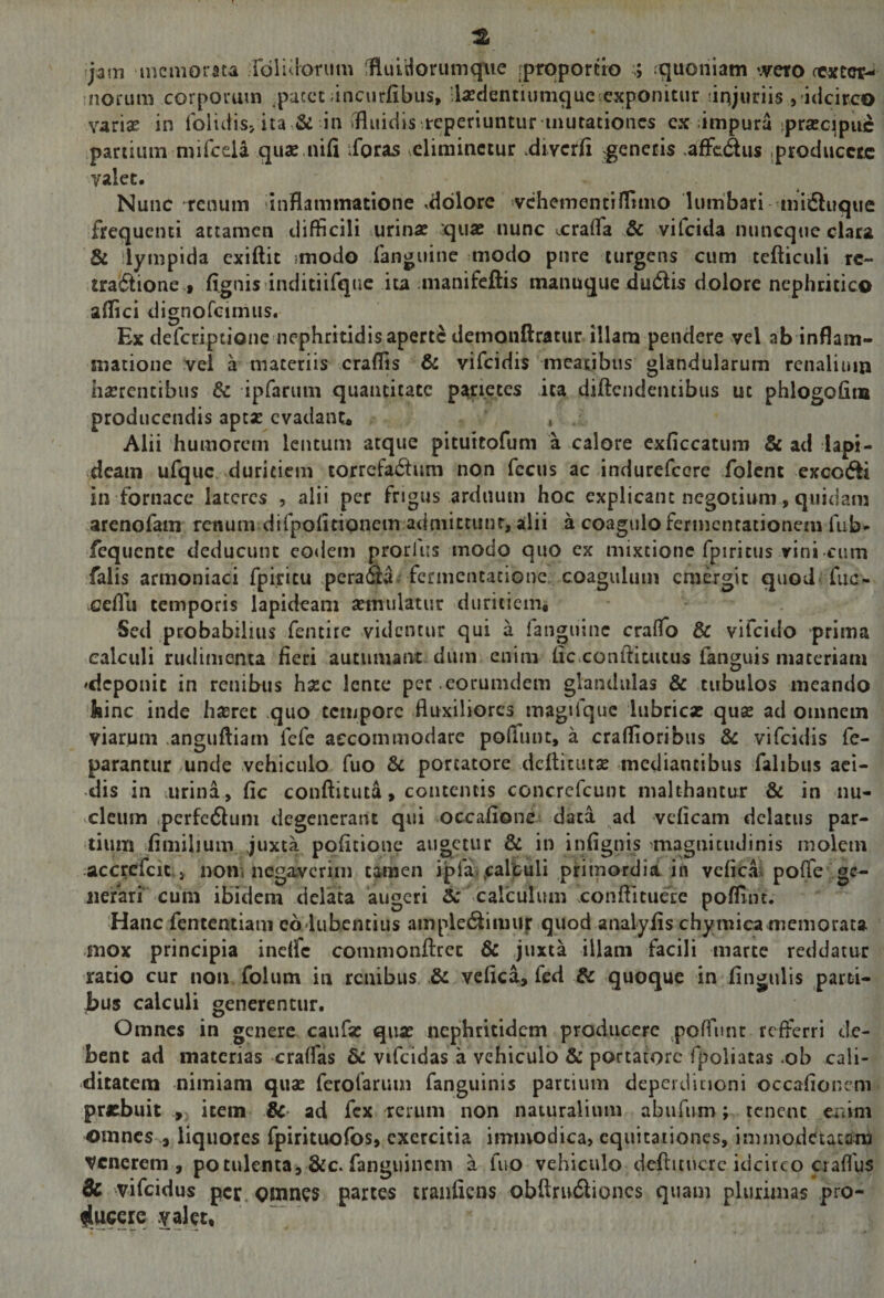 jam 'incniorau rdlulorum llRluidorumqtie [proportio ;; :quoniam weto fcaftci?-< morum corporum ,paccc ;inciirfibus, ll^edentiumqueexponitur unjuriis ,-idcirco vari^ in folutis> ita &amp; in tfluidis reperiuntur-mutationes ex impura jprajcijpiic panium mirceii quae.nifi iforas .eliminetur .diycrfi ^cnecis .afFcdus .producete valet. Nunc renum inflammatione ,ddlorc vchementifltmo lumbari midluque frequenti attamen difficili mrinae quas nunc xrafla &amp; vifeida nuneque clara &amp; lympida exiftit imodo fanguine modo pure turgens cum tefticuli rc- .tra6tione t fignis inditiifque ita manifeftis manuque du(5lis dolore nephritico aflici dignofeimus. Ex deferiptionemephritidisaperte demonftratur illam pendere yel ab inflam¬ matione vel a maceriis crafljs &amp; vifeidis meatibus glandularum renalium hasrencibus Sc ipfarum quantitate pj^rietes ita diftcndeiuibus ut phlogofim producendis ape* evadanta » Alii humorem lentum atque pituttofum a calore exficcatum &amp; ad lapi¬ deam ufquc. duritiem torrefa^lum non fccus ac indurefccre folent excodii in fornace laceres , alii per frigus arduum hoc explicant negotium, quidam .arenofam renum difpofitiQncm admittunt, alii a coagulo fermencationem fub- fequente deducunt co<lem prorlus modo quo ex mixtione fpiritus vini cum falis armoniaci fpiritu perafla. fcrmentacione. coagulum emergit quod fiic- •ceflu temporis lapideam asmulatur duritiem. Sed probabilius fentire videntur qui a fanguinc crafTo &amp; vifeido prima calculi rudimenta fieri autumant dum enim fic.conftitutus fanguis materiam 'deponit in renibus hsce lente pec eorumdem glandulas &amp; tubulos meando kinc inde h*ret quo tempore fluxiliores magifquc lubricas quas ad omnem viarum .angufliam fefe accommodare pofliint, a craflioribiis 8c vifeidis fe- parantur mnde vehiculo fuo &amp; portatore dcilicutse .mediantibus fahbus aci¬ dis in urina, fic conftituta, contentis concrcfcuin malthantur &amp; in nu- vcleum cperfc6luni degenerant qui occaiione; data ad veficam delatus par¬ tium fimilium juxta politione augetur &amp; in infignis ^magnitudinis molem -accrcfcic., nom negaverim tamen ipfa.,calfculi primordii in veficai pofTe'ge¬ nerari cum ibidem delata augeri &amp;calculum xonflitueee poflint. Hanc fentcntiani eadubentius amplet^imiirquod analyiis chymica memorata ,mox principia incifc commonftret 6c juxta illam facili marte reddatur ratio cur non folum in renibus. vefica, fed &amp; quoque in lingulis parti¬ bus calculi generentur. Omnes in genere caiifa: quas nephritidem producere poffunc refferri de¬ bent ad materias craffas Sc vifcidas a vehiculo &amp; portatore fpoiiatas ob cali- ditatem nimiam quas ferofaruin fanguinis partium deperdicioni occalioncm prebuit , item Sc- ad fex rerum non naturaliiun abufum; tenent xidm omnes a liquores fpirituofos, exercitia immodica, equitationes, immodetacara venerem, potulenta, &amp;c. fanguinein a fuo vehiculo deftitucrc idcirco aaflus Sc vifeidus per. omn^s partes tranfiens obftrudlioncs quam plurimas pro- iugcic .yalet.