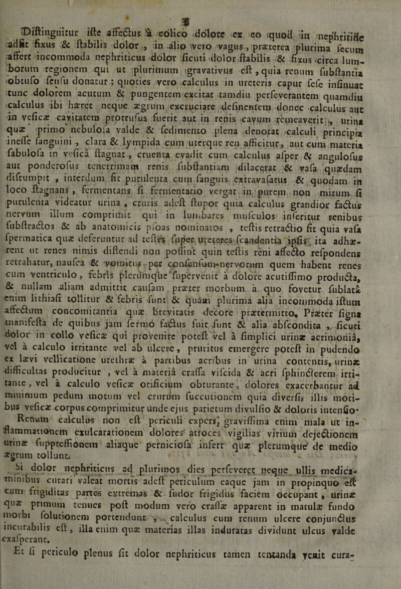 «Dfflingiiitur ifte affeiSius ^ trdlico .dotoce vcx ceo cquod iin ^ncj^hiitlfte :adic rfixus :&amp; flabilis dolor,, 'in alio wero vagus, iprcEterea plurima fecum .affert incommoda nephriticus edolor ificuti dolor .flabilis &amp; fixus «circa dum- 'borum regionem qui ut plurimum igravativus cft , quia renum fubflancu «obtufo fcnlu donatur; quoties vero calculus in ureteris capur fefe infinuat itunc dolorem acutum &amp; pungentem excitat tamdiu .perfeverantem quamdiu calculus ibi haeret neque aegrum excruciare definentem donec -calculus aut in vefica; cavitatem prperufus fuerit aut in renis caY^m remeaverit utiii* qux iprimo* nebiilola valde &amp; fedimento piena denotat calculi principia 'ineffc fanguini ., clara &amp; lympida cum uterque ren afficitur, aut cum materia fabulofa in vcfica flagnat., cruenta evadit cum calculus afper di angulofu» aut ponderofus tenerrimam renis fubftantiam dilacqrat &amp; yafa quxdam difrumpit , interdum fit purulenta cum fanguis extravalacus &amp; quodam in loco ftagnans , fermentans ii fermentatio vergat in purcm non mirum, ii purulenta videatur urina , cruris adefl ftupor quia calculus grandior fadtus nervum illum comprimit qui in luiiibarcs mufeuios inferitur renibus fubftracflos &amp; ab anatomicis pfoas nominatos , tcftis retradio fit quia yafai fpermatica qux deferuntur ad tcfle's fuper uveceres fcaitdentia'ipfis^/ita adhx- rent ut renes nimis diftendi non poliint quin tcftis reni aftetflo refpondens retrahatur, naufea &amp; vomitus pcc conienlum-^nervorum quem habent renes cum ventriculo 5 febris plcrun)quc'rupervenic a dolore acutiffimo prodiufla, di nullam .aliam admittit caufam prxter morbum a quo fovetur fublac^ enim iithiafi tollitur &amp; febris lunt &amp; quaiti plurima alia incommoda iflum afteifluin concomitantia qux brevitatis decore prxtcrmitto* Prxter fign* manifefta de quibus jam fermo faxflus fuit fune Sc alia abfeondita ,, iicuti dolor in collo vcficx qui provenire poteft vel a iimplici urinx acrimonia, vcl a calculo irritante vel ab ulcere , pruritus emergere poteft in pudendo cx Ixvi vellicatione urethrx a partibus acribus in urina contentis, urinx difficultas protlucicur , vcl a materia craffa vifeida &amp; acri fphindierem ircH tante , vel a calculo veficx oriiicium obturante, dolores exacerbantur ad minimum pedum motum vcl crurum fuccuiioncm quia diverfif illis moti¬ bus veficx.corpus comprimitur Linde ejus parietum divulfio &amp; doloris intenijo* Rcnwin calculus non eft periculi expersj graviffima enim niala ut in¬ flammationem exuicarationem dolores atroces vigilias virium dejc£lionem urinx fuppreffionem aliaque perniciofa infert qux plerumque^ dc medio xarum tollunt* - Si dolor nephriticus ad plurimos dies perfeveret neque ullis medica*^ tninibus curari valeat mortis adefl periculum eaque jam in propinquo eff tum frigiditas panc6 excremas &amp; fudor frigidus faciem occupant, urinx qux primum tenues poft modum vero crallx apparent in maculx fundo moibi folucionem portendunt ^ calculus cum renum ulcere conjundlus incurabilis cft, ifta enim qux materias illas induratas dividunt ulcus valde cxafpcranr, £c fi periculo plenus fit dolor nephriticus tamen teiuanda ycttit cura-