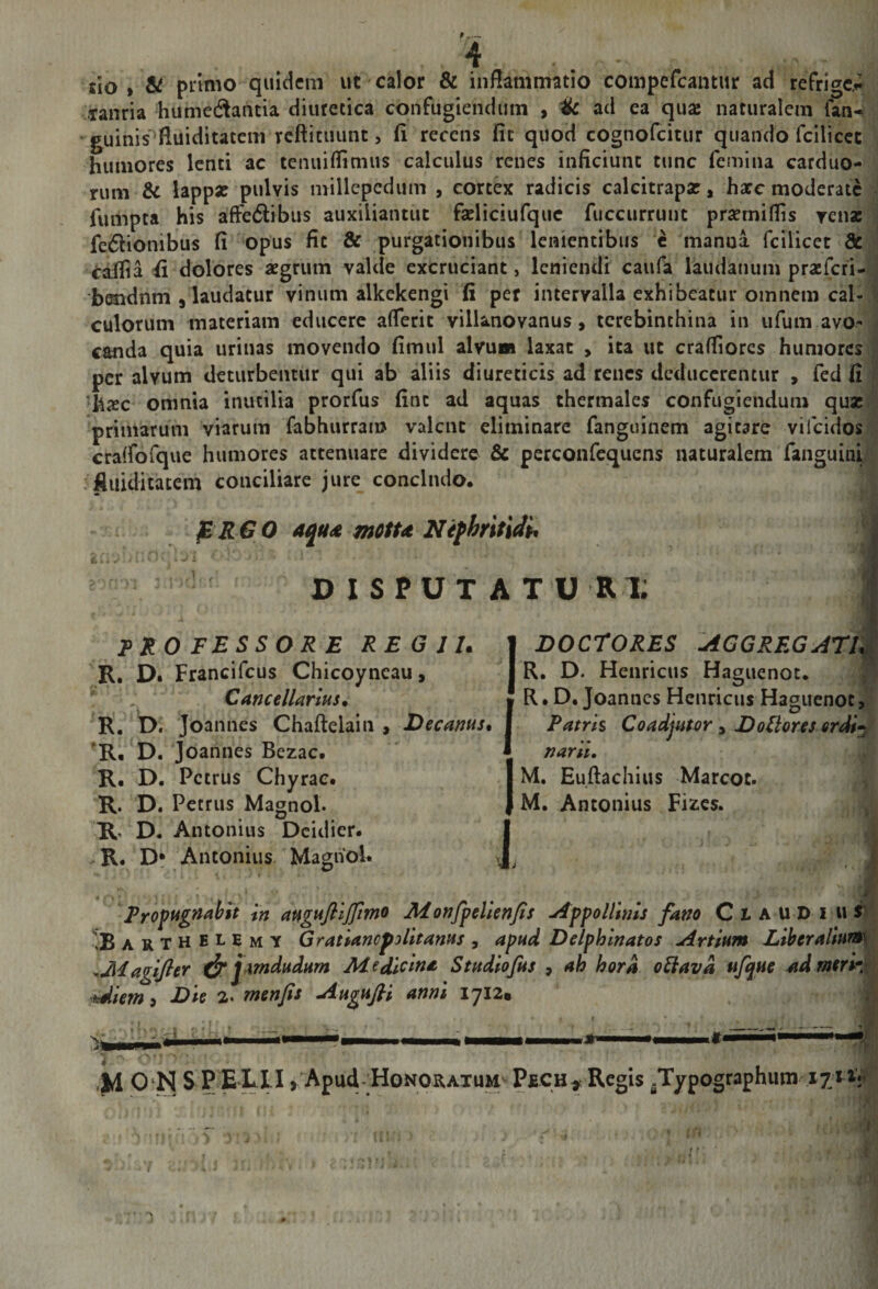 lio > &amp; pnnio quidem ut calor &amp; inflammatio compefeantur ad refrigc.fi Tanria humedantia diuretica confugiendum , Hc ad ea quse naturalem fan-^ guinis fluiditatem reftituunt, fi recens fit quod cognofeitur quando fcilicec humores lenti ac tenuiflimus calculus renes inficiunt tunc femina carduo¬ rum &amp; lapp« pulvis millepedum , cortex radicis calcitrapar, harc moderate fumpta his afFe6tibus auxiliantut faeliciufquc fuccurrunt prsemiflis rensc fcdlionibus fi opus fit &amp; purgationibus lenientibus c manna fcilicet &amp; ^afiia fi dolores aegrum valde excruciant, leniendi caufa laudanum praeferi- b^dnm plaudatur vinum alkekengi fi per intervalla exhibeatur omnem cal¬ culorum materiam educere aflerit villanovanus, terebinthina in ufum avO' canda quia urinas movendo fimul alyu» laxat , ita ut crafliores humores per alvum deturbentur qui ab aliis diureticis ad renes deducerentur , fed fi ■hicc omnia inutilia prorfus fint ad aquas thermales confugiendum qux primarum viarum fabhurrai» valent eliminare fanguinem agitare vifeidos cralfofque humores attenuare dividere &amp; perconfequens naturalem fanguini . iiuiditatem conciliare jure concludo. * • ^RGO aqud motu Nefhritidh DISPUT ATU RX PROFESSORE REG lU R, Df Francifeus Chicoyneau, Cancellarius. R. D. Joannes Chaftelain , Decanus. 'R, D. Joannes Bezac. R. D. Petrus Chyrac. R. D. Petrus Magnol. R., D. Antonius Dcidier. .. R. Dr Antonius Maghol. DOCrORES :aggregati§ R, D. Henricus Hamienot. R • D. Joannes Henricus Haguenot, Patrh Coadjutor, DoUores erdij narii, M, Euftachius Marcoc. M. Antonius Fiics. Propugnabit in auguftljfmo JHonfpelienJis ^ppo Ulnis fano CiAUDi u S' ^Bar T H E L E M Y GratianofoUtanus , apud Delphinatos Artium Liberalium .Magtfter ^pmdudum Medicina Studiofus , ah hora o^ava ufque admerh hdiem i Die 2. menfis Augufii anni 1712* ' -■ .dL • I 'M 0 N S P ELI I, Apud Honoratum Pech^ Regis .Typographum lyHr