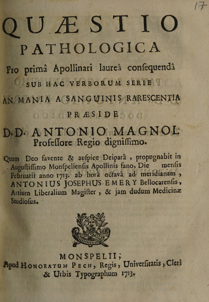 PATHOLOGICA Pio prima Apollinari laurea confequenda SUB HAC VERBORUM SERIE AN M A NIA A s A N G UIN1 s RARESCENTIA P R iE S I D E D.D- ANTONIO MAGNOL‘ Profellore Regio digniffimo. Quam Deo favente &amp; aufpice DeiparS^ , propugnabit in . Auguftiffimo Monfpclienfis Apollinis fano, Dic roenfis Februarii anno 1713* ^b hora oi^ava ad- meridianam &gt; ANTO N 1U S JOSEPHUS - E M E R Y Bellocarcnfis, Artium Liberalium Magiftcr , &amp; jam dudum Medieinx Scudiolus* , MONS PELII; _ Apud II o N o R A T u M P E c H j Regis} Univctfftatis ^ Cleri Si Urbis Typographum 17*^»