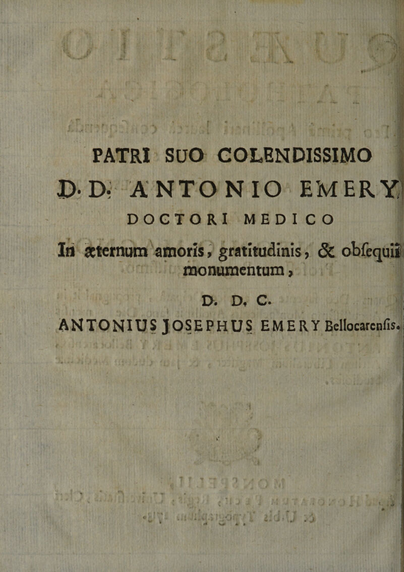 ■ ■* . -M ( ■ s^- . ,1 , . ... *. ' F _J PATRI SUO COLENDISSIMO 1 D- D, A NTO N I O EM ER DOGTORI MEDICO Iti internum amoris, gratitudinis, monamentum &gt; Sc obfequii D*» Df C» • ' t ANTONIUS JOSEPHUS EMERY Bcllocarcnfis.; . i ■ ‘ ' . ■ I ! » * . . j &lt; ■ ■ 1. i J