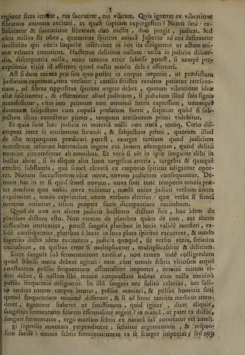 regione fitas irrillrc, eas fuccuterc , cas vljjrare. Quis ignorat cx vibrationfi fibrarum animam excitari, cc quafi fopitam expergefieri? NcniO fanc-* ex- rufcicacur &amp; fiiccucioue fibrarum duo nc(5fic , duo jungit , judicat. Sed cum nullas fit obex , quominus fpiritiis anima Jubente ad cos deferantur niufculos qui vocis loquela: inferuiiint in eos ita diriguntur ut a(5ium ani¬ ma: veloces enuntient. Hadenus delirium nullutu .* nulla in judicio difeor- dia, diferepantia nulla, unus tanciim error fubcfTe poteft, fi nempe per¬ ceptionis vitio id affirmet quod nullo modo debet affirmari. Aft fi dum anima pro fuo quo pollet in corpus imperio, ut prsedifluiu judicium exprimat jtota Tcrfatiir ; carolis finiftra eandem patiatur rarcfccn- tiam , ad fibras oppoficas fpiritus urgere debet , quarum vibratione idcaf alia: fufcitancur , &amp; efformatur aliud judicium , fi judicium illud fuisfignis manlfcftctur, cum jam primum non omnino fuerit expreffum , unumqud dumtaxat rubjc£fiim cum copula prolatum fuerit , fcquitur quod fi fub- jcdluni iftius anncdfacur piinio , tanquam attributum primi videbitur. Ec quia fune basc judicia in materia nulli non nota , totbq. Ccelo dif- crepanc inter fc acttibiiciim fecundi , &amp; fubjc6luni primi , quorum illud de ifio nequaquam praedicari poteft , exurget tertium quod judicium monftrimi informe horrendum ingens cui lumen ademptum , quod delirii nomine circumfertur ab omnibus. Ec vero fi aer in ipfo fanguine alibi in bullas abeat, fi in aliquo alio loco turgefeat arteria , turgebit &amp; quoque cerebri Tubdaiuia , qua fcmel elevata ex emporio fpititus adigantur opor¬ tet. Novam fuccuffionem ideas novae, novum judicium confequuncur. De¬ mum hac in re fi quid femcl novum, nova fimt tunc temporis omnia prae¬ ter modum quo nobis nova videntur , modo unius judicii verbum unum exprimitut , modo exprimitur unum verbum alterius .* qua: verba fi femel invicem uniantur, rifiim propter fuam dicrepantiam excitabunt. Q^od de uno aut altero judicio hadlenus didlum fuit , hoc idem dc pluribus di6fum efio. Noii etenim de pluribus quam dc uno , aut altero difficultas incricatior, potefi: fangitis pluribus in locisv valide rarefieri, va¬ lide confequenter pluribus c locis in loca plura fpiritiis excurrent, &amp; modo fuperius di^lo ideas excitantes, judicia quoque, fic verbo venia, feri acini [excitabunt, ex quibus error fi multiplicetur, multiplicabitur &amp; delirium. Licet fanguis fua ferineiuatione rarefeae, non tamen ind^ colligendum Iquod febrili motu debeat agitari: nam cum omnis febris vitiofam atque conftanccm pulfus frequentiam cficntialiter importet, nemini mirum vi¬ deri debet, fi nullam fibi maniae conjuntSam habeat cum nulla omnino pullus frequentia dcfignetiir. In illa fanguis iiec folito celerius, nec foli- 10 tardius totum corpus irtorac, pulfus maniaci, &amp; pulfus hominis fanr quoad frequentiam minime differunt ,&amp; fi ad hunc tantum medicus ateea-t, derce , a:grocum haberet iic faniffinuim , quid igitur , dicer aliquis * fanguinis fermentacio febrem cfTentialiter arguit ? in mania , ut patet ex di6lis^ I fanguis fernicncatur , ergo maniam febris ex natura fua comitatur vel anteit* j si fuperius annotata perpendantur , foluitur argumentum , &amp; 'xefpOn*; ! fiim facile : omnis febris fcrmcncationcm ex fe femper importat? feti