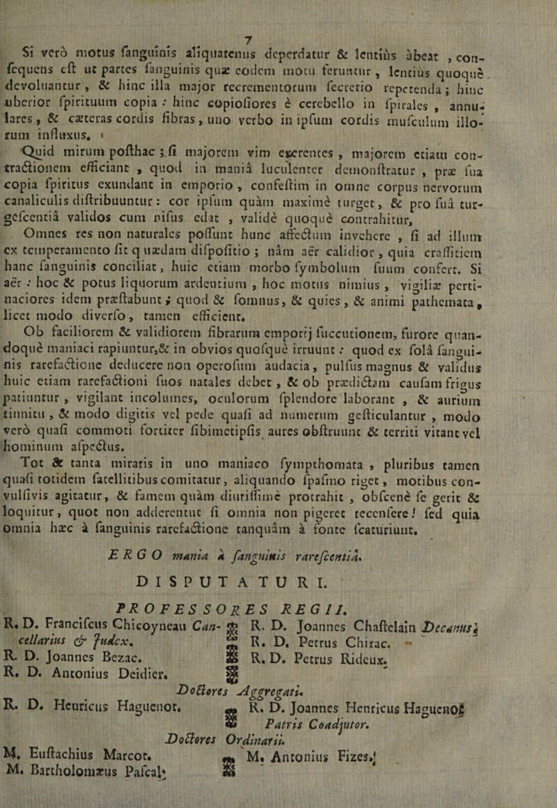 Si vero motus fanguinis aliquatenus deperdatur &amp;: lentius abeat , con- fcquens eft ut parces fanguinis quse eodem motu feruntur, lentius quoque, dcvoluantur , &amp; hinc ilia major recrementorum fecrerio repetenda; hinc uberior fpirituum copia / hinc copiofiores e cerebello in fpirales , annu¬ lares, Se cajtcras cordis fibras, uno verbo in ipfum cordis murculimi illo¬ rum influxus, « Q^id mirum poflhac majorem vim CKcrentcs , majorem ctiaiu con-^ tradionem efficiant , quod in mania luculenter demonftracur , prse ilia copia rpiricus exundant in emporio , confeflim in omne corpus nervorum canaliculis diftribuuntur: cor ipfum quam maxime turget, &amp; pro fu a tur- gefeentia validos cum nifus edat , valide quoque contrahitur. Omnes res non naturales pofTunc hunc affedium invehere , fi ad illum ex temperamento fit q usedam difpofitio ; nam aer calidior, quia craffitiem hanc fanguinis conciliat, huic etiam morbo fymbolum fuum confert. Si aer : hoc Sc potus liquorum ardentium , hoc motus nimius , vigilise perti¬ naciores idem proflabunt; quod &amp; fomnus, &amp; quies, &amp; animi pathemata, licet modo diverfo, tamen efficient* Ob faciliorem &amp; validiorem fibrarum emportj fucciuioncm, furore quan¬ doque maniaci rapiuntur3&amp; in obvios quofque irruunt: quod ex fola fangui- tiis rarefaCliene deducere non operofum audacia, pulfus magnus &amp; validus huic etiam rarefadlioni fuos natales debet , Sc ob prodidlam caufam frigus patiuntur , vigilant incoliunes, oculorum fplendore laborant , Sc aurium tinnitu , Sc modo digitis vel pede quafi ad numerum gcfliculantur , modo vero quafi commoti fortiter fibimctipfis aures obflriiunc ^ territi vicane vel hominum afpcdlus. Tot de tanta miraris in uno maniaco fympthomata , pluribus tamen quafi totidem fatellitibus comitatur, aliquando fpafmo riget, motibus con- vulfivis agitatur, Sc famem qu^m diufilfimc protrahit , obfcenc fe gerit &amp; loquitur, quot non addercntuc fi omnia non pigeret tecenfere/ fed quia omnia h^c a fanguinis rarefadlione taiiquam a fonte fcaturiuiit, ERGO mania a fanguinis rarcfccntla* DISPUTATURI. professores regii. R« D. Francifeus Chicoyneaii Can- ^ R. D, Joannes Chaflelaiii X)ec4nusl cellarius ^ fudex. ^ R, D. Petrus Chitac. R. D. Joannes Bezac* IIb R, D* Petrus Rideux. R. D. Antonius Deidier* ^ DoBores Aggregatu R. D* Hcuricus Haguenot* —&gt; R, D. Joannes Hcnricus Hagucnql $ Patris Coadjutor. Dolores Ordinarii, M. Euflachius Marcot* ^ M* Antonius Fizcs.j M. Bartholomarus Pafcal* ^
