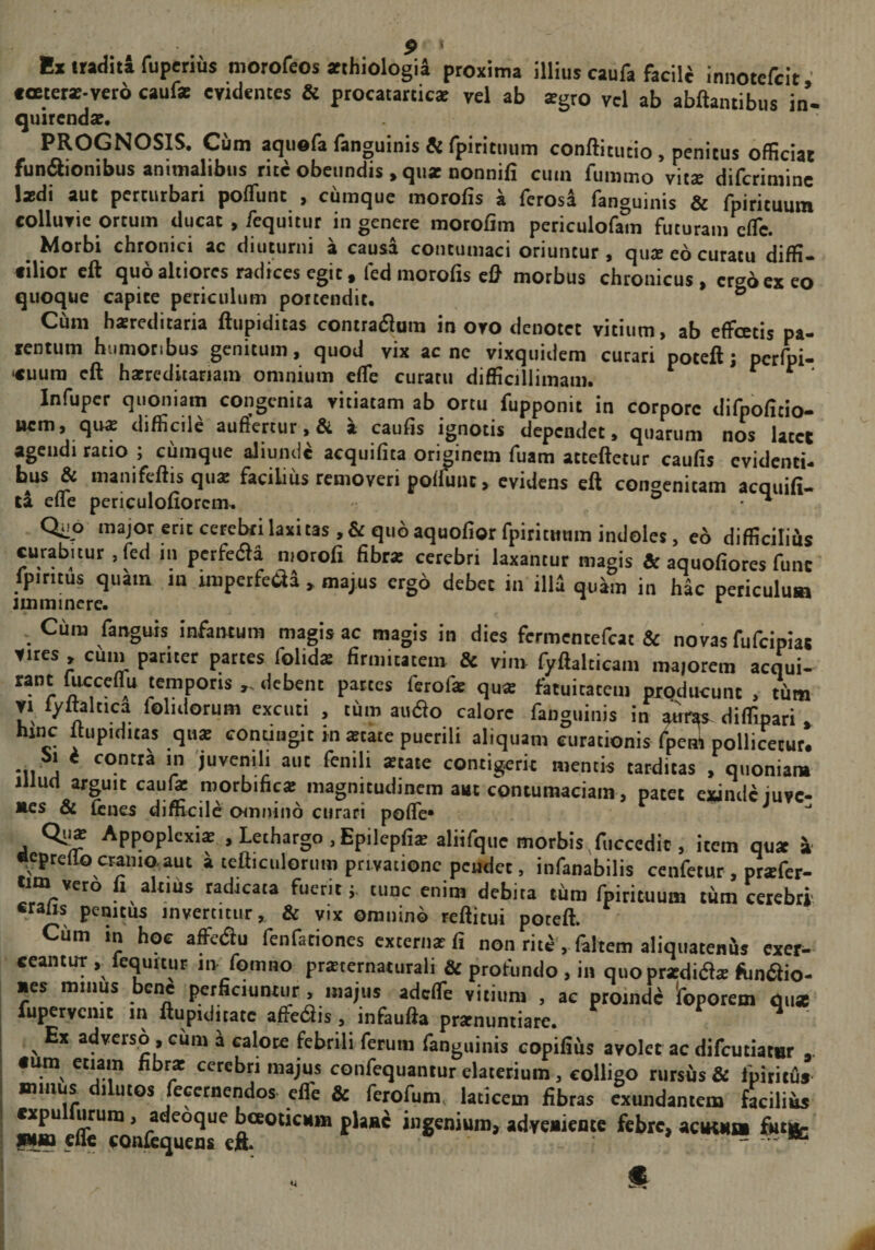 y ’ Bx traditi fuperius niorofeos atthiologii proxima illius caufa facili innotcfcit ’ coeterse-vero caufas evidentes &amp; procatatticse vel ab tegro vel ab abftantibus in- quirenda?. PROGNOSIS. Cum aqiiofa fanguinis &amp; fpititmim conftitutio, penitus officiat fundionibus animalibus rite obeundis , qu* nonnifi cum fummo vitte diferimine l*di aut perturbari poffunt , curaque morofis a ferosa fanguinis &amp; fpirituum colluvie ortum ducat , fequitur in genere morofim periculofam futuram efle. Morbi chronici ac diuturni a causa contumaci oriuntur, qua eo curatu diffi¬ cilior eft quo altiores radices egit, fed morofis cfl morbus chronicus, ersbexeo quoque capite periculum portendit, ® Cum hareditaria ftupiditas contradlura in ovo denotet vitium, ab effoetis pa¬ tentum humoribus genitum, quod vix acne vixquidem curari poteft; pcrfpi- «uura eft hatreditariain omnium elTe curatu difficillimam. * c c ■ Infuper quoniam congenita vitiatam ab ortu fupponit in corpore difpofitio- nem, qu* difficile aufiertur, &amp; a caufis ignotis dependet, quarum nos latet agendi ratio ; cumque aliunde acquifita originem fuara atteftetur caufis evidenti¬ bus &amp; manifeftis qu* facilius removeri polfuut, evidens eft congenitam acquifi- td efle periculoflorcm. ® ^ Quo major erit cerebri laxi tas.&amp;qimaquofiotfpititnmn indoles, e6 difficiliils curabitur .fed in petfetfta niorofi fibr* cerebri laxantur magis &amp; aquofiores funt' fpiritus quam in imperfeifti , majus ergo debet in illi quim in hac periculum imminere. ^ . Cura fanguts infaiuum magis ac magis in dies fermentefeat &amp; novas fufeipiat Vites, emn pariter partes folids firmitatem &amp; vim fyftalticam maiorem aequi- raut foccelTu temporis „ debent partes ferof* qu* fatuitatem producunt , thm VI lyttaltica folidorum excuti , tum audo calore fanguinis in diffipari . hinc Itupidiras qu* conuiigit m *catc puerili aliquam curationis fpem pollicetur. •11 j ^ ‘r *«te contigerit mentis tarditas , quoniam Illud arguit cauf* roorbific* magnitudinem aut contumaciam, patet exinde iuve- Mes &amp; (enes diflicilc CHunino curari pofle» Qi!5 Appoplcxi* . Lethargo, Epilepfi* aliifquc morbis,fiiccedic, item qu* i «cprello cranio.aut a tefticulorum privatione peudet, infanabilis cenfetur , pr*fer- tim vero fi altius radicata fuerit;, tunc enim debita tum fpirituum tum cerebri «raiis penitus invertitur, &amp; vix omnino reftitui poteft. Cum in hoc affetSu fenfariones extern* fi non riti , faltem aliquateniis exer^ ceantUT fequitur in fomno pr*ternaturali &amp; profundo , in quo pr*dia* fonaio- »es miiius bene perficiuntur, majus adclTe vitium , ac proinde Ifoporem qn* fupervcnit m ftupiditatc affefiis, infaufta pr*nuntiare. r . I ^ Ex adverso , eiim 'a calore febrili ferum fanguinis copifius avolet ac difcutiatHr I «um etiam fibr* cerebri majus confequantur elaterium , colligo rursus &amp; fpitiiiis I minus dilutos fecetnendos efle &amp; ferofum, laticem fibras exundantem faciliis expu urum, adeoque baoticum plani ingenium, advenicote febre, aciKun finfc’ fUtt elk conjequens eft. - - C